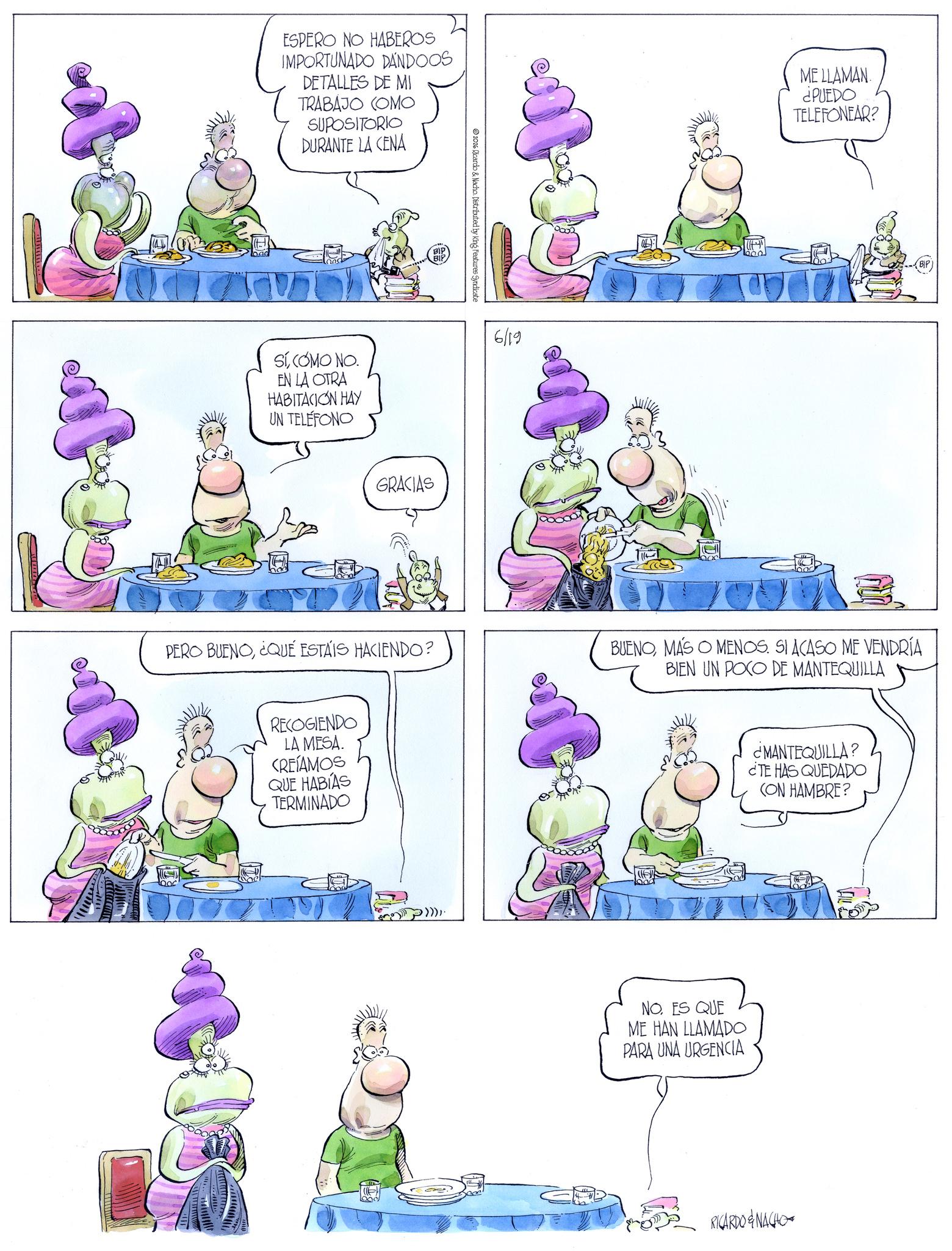 Fiction OCR: ESPERO NO HABEROS IMPORTUNADO DANDOOS DETALLES DE MI TRABAJO COMO SUPOSITORIO DURANTE LA CENA SÍ COMO NO. EN LA OTRA HABITACION HAY UN TELÉFONO BIP GRACIAS 2026 Ricardo & Nacho. Distributed by King Features Syndicate 6/19 ME LLAMAN. ¿PUEDO TELEFONEAR? PERO BUENO¿QUÉ ESTÁIS HACIENDO? BUENOMAS O MENOS. SI ACASO ME VENDRÍA BIEN UN POCO DE MANTEQUILLA RECOGIENDO LA MESA. CREÍAMOS QUE HABÍAS TERMINADO ¿MANTEQUILLA? ¿TE HAS QUEDADO (ON HAMBRE? NO. ES QUE ME HAN LLAMADO PARA UNA URGENCIA RICARDO & NACHO ESPERO NO HABEROS IMPORTUNADO DANDOOS DETALLES DE MI TRABAJO COMO SUPOSITORIO DURANTE LA CENA SÍ COMO NO . EN LA OTRA HABITACION HAY UN TELÉFONO BIP GRACIAS 2026 Ricardo & Nacho . Distributed by King Features Syndicate 6/19 ME LLAMAN . ¿ PUEDO TELEFONEAR ? PERO BUENO¿ QUÉ ESTÁIS HACIENDO ? BUENOMAS O MENOS . SI ACASO ME VENDRÍA BIEN UN POCO DE MANTEQUILLA RECOGIENDO LA MESA . CREÍAMOS QUE HABÍAS TERMINADO ¿ MANTEQUILLA ? ¿ TE HAS QUEDADO ( ON HAMBRE ? NO . ES QUE ME HAN LLAMADO PARA UNA URGENCIA RICARDO & NACHO