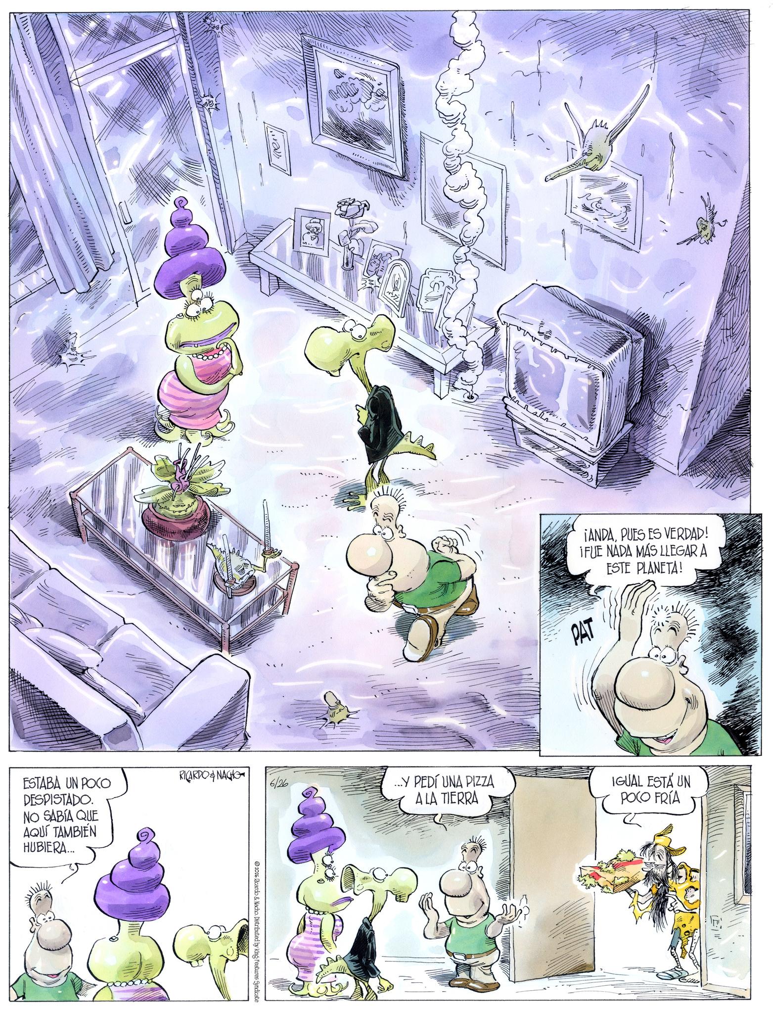 Comics OCR: ESTABA UN POCO DESPISTADO. NO SABÍA QUE AQUÍ TAMBIÉN HUBIERA... RICARDONAGHO 6/26 2026 Ricardo & Nacho. Distributed by King Features Syndicate M ¡ANDAPUES ES VERDAD! IFUE NADA MÁS LLEGAR A ESTE PLANETA! PAT ... PEDÍ UNA PIZZA A LA TIERRA IGUAL ESTÁ UN POCO FRÍA ESTABA UN POCO DESPISTADO . NO SABÍA QUE AQUÍ TAMBIÉN HUBIERA ... RICARDONAGHO 6/26 2026 Ricardo & Nacho . Distributed by King Features Syndicate M ¡ ANDAPUES ES VERDAD ! IFUE NADA MÁS LLEGAR A ESTE PLANETA ! PAT ... PEDÍ UNA PIZZA A LA TIERRA IGUAL ESTÁ UN POCO FRÍA