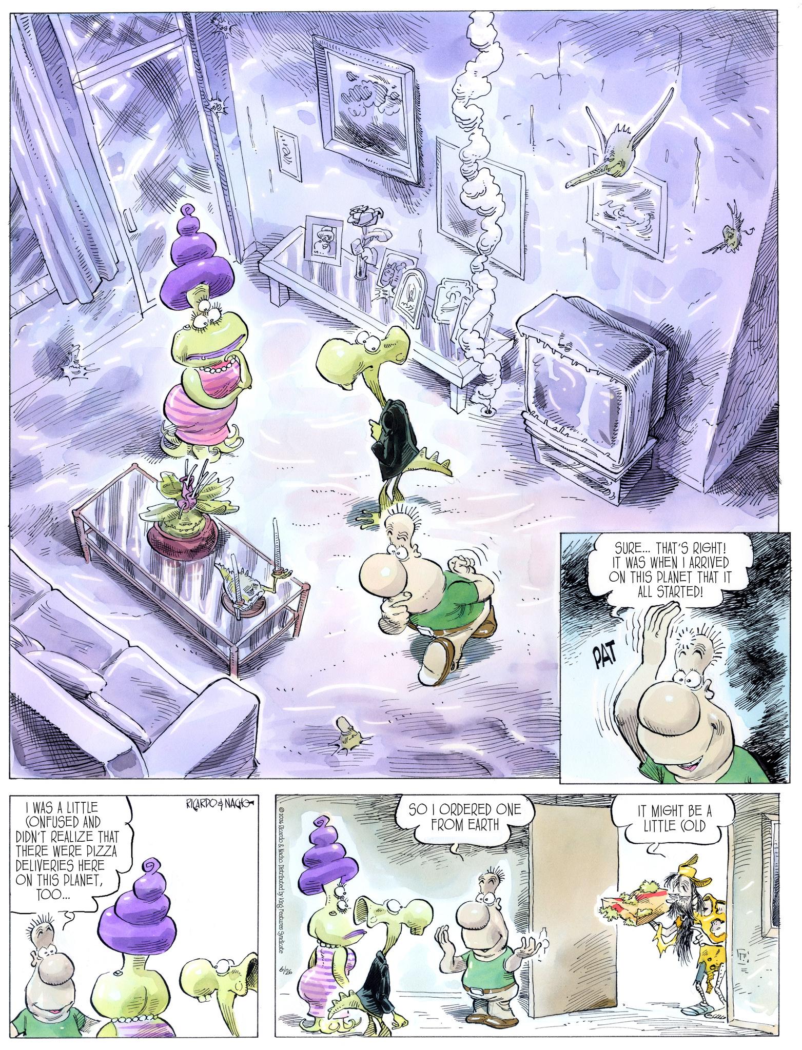 Comics OCR: I WAS A LITTLE CONFUSED AND DIDN'T REALIZE THAT THERE WERE PIZZA DELIVERIES HERE ON THIS PLANETTOO... RICARDONAGHO 2026 Ricardo & Nacho. Distributed by King Features Syndicate 6/26 M PAT SURE... THAT'S RIGHT! IT WAS WHEN I ARRIVED ON THIS PLANET THAT IT ALL STARTED! SO I ORDERED ONE FROM EARTH IT MIGHT BE A LITTLE (OLD I WAS A LITTLE CONFUSED AND DIDN'T REALIZE THAT THERE WERE PIZZA DELIVERIES HERE ON THIS PLANETTOO ... RICARDONAGHO 2026 Ricardo & Nacho . Distributed by King Features Syndicate 6/26 M PAT SURE ... THAT'S RIGHT ! IT WAS WHEN I ARRIVED ON THIS PLANET THAT IT ALL STARTED ! SO I ORDERED ONE FROM EARTH IT MIGHT BE A LITTLE ( OLD