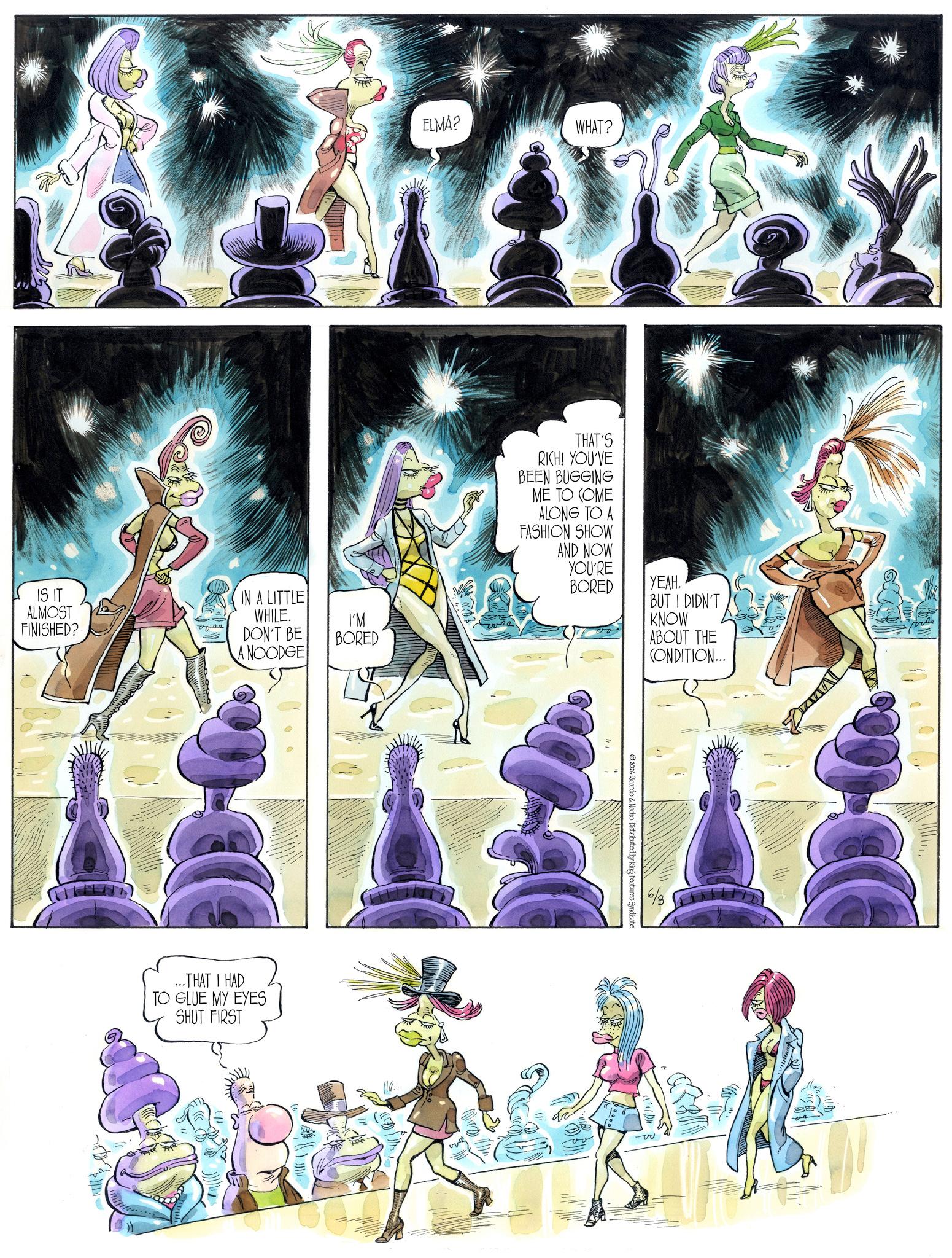 Comic book OCR: IS IT ALMOST FINISHED? ???? IN A LITTLE WHILE. DON'T BE A NOODGE ...THAT I HAD TO GLUE MY EYES SHUT FIRST I'M BORED ELMA? WHAT? ?? THAT'S RICH! YOU'VE BEEN BUGGING ME TO COME ALONG TO A FASHION SHOW AND NOW YOU'RE BORED YEAH. BUT I DIDN'T 2026 Ricardo & Nacho Distributed by King Features Syndicate KNOW ABOUT THE CONDITION... 6/3 IS IT ALMOST FINISHED ? ???? IN A LITTLE WHILE . DON'T BE A NOODGE ... THAT I HAD TO GLUE MY EYES SHUT FIRST I'M BORED ELMA ? WHAT ? ?? THAT'S RICH ! YOU'VE BEEN BUGGING ME TO COME ALONG TO A FASHION SHOW AND NOW YOU'RE BORED YEAH . BUT I DIDN'T 2026 Ricardo & Nacho Distributed by King Features Syndicate KNOW ABOUT THE CONDITION ... 6/3