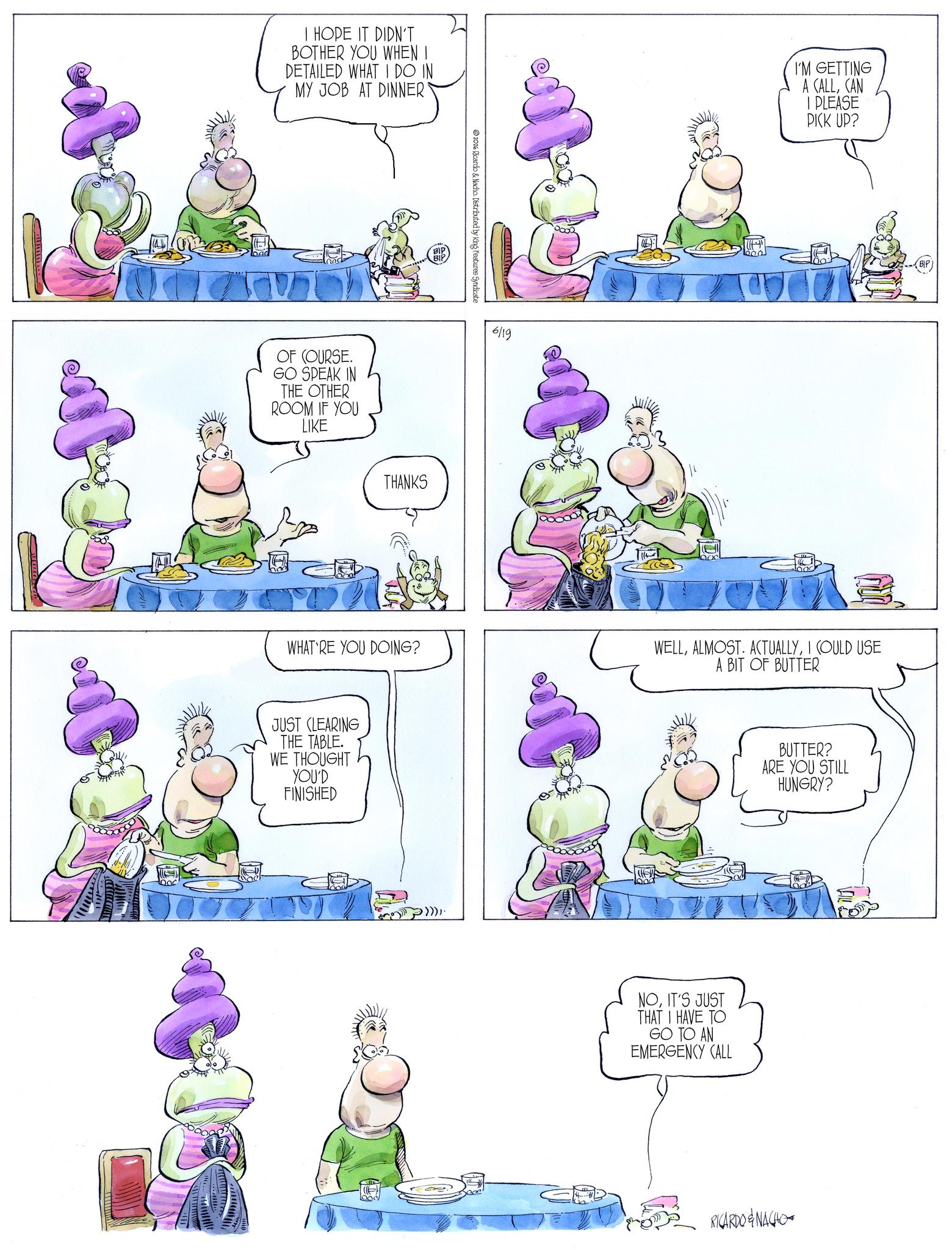 Publication OCR: I HOPE IT DIDN'T BOTHER YOU WHEN I DETAILED WHAT I DO IN MY JOB AT DINNER' BIP 2016 Ricardo & Nacho. Distributed by King Features Syndicate OF COURSE. GO SPEAK IN THE OTHER ROOM IF YOU LIKE 6/19 THANKS I'M GETTING A CALLCAN I PLEASE PICK UP? WHAT RE YOU DOING? WELLI COULD USE A BIT OF BUTTER JUST CLEARING THE TABLE. WE THOUGHT YOU'D FINISHED NOIT'S JUST THAT I HAVE TO GO TO AN EMERGENCY CALL BUTTER? ARE YOU STILL HUNGRY? RICARDO & NACHO I HOPE IT DIDN'T BOTHER YOU WHEN I DETAILED WHAT I DO IN MY JOB AT DINNER ' BIP 2016 Ricardo & Nacho . Distributed by King Features Syndicate OF COURSE . GO SPEAK IN THE OTHER ROOM IF YOU LIKE 6/19 THANKS I'M GETTING A CALLCAN I PLEASE PICK UP ? WHAT RE YOU DOING ? WELLALMOST . ACTUALLYI COULD USE A BIT OF BUTTER JUST CLEARING THE TABLE . WE THOUGHT YOU'D FINISHED NOIT'S JUST THAT I HAVE TO GO TO AN EMERGENCY CALL BUTTER ? ARE YOU STILL HUNGRY ? RICARDO & NACHO