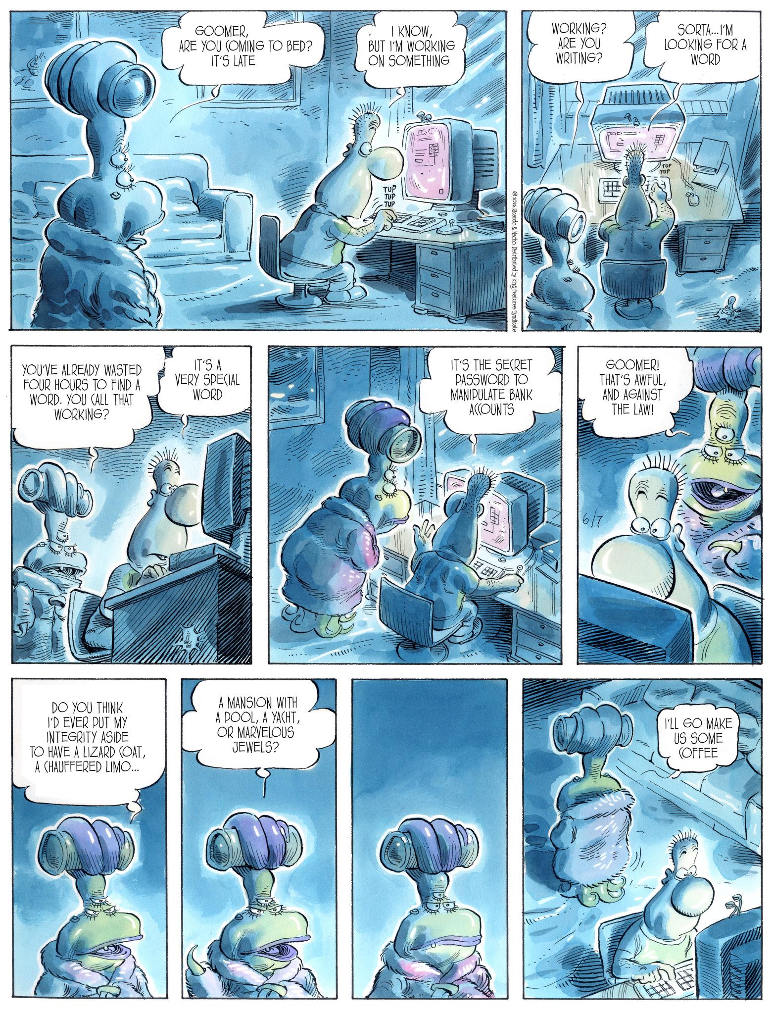 Comics OCR: GOOMERARE YOU COMING TO BED? IT'S LATE I KNOWBUT I'M WORKING WORKING? ON SOMETHING ARE YOU WRITING? YOU'VE ALREADY WASTED FOUR HOURS TO FIND A IT'S A VERY SPECIAL WORD WORD. YOU CALL THAT WORKING? TUP TUP TUP 2026 Ricardo & Nacho. Distributed by King Features Syndicate SORTA...I'M LOOKING FOR A WORD TUP IT'S THE SECRET PASSWORD TO MANIPULATE BANK ACCOUNTS GOOMER! THAT'S AWFULAND AGAINST THE LAW! 6/7 DO YOU THINK I'D EVER PUT MY INTEGRITY ASIDE TO HAVE A LIZARD (OATA CHAUFFERED LIMO... A MANSION WITH A POOLOR MARVELOUS JEWELS? I'LL GO MAKE US SOME (OFFEE GOOMERARE YOU COMING TO BED ? IT'S LATE I KNOWBUT I'M WORKING WORKING ? ON SOMETHING ARE YOU WRITING ? YOU'VE ALREADY WASTED FOUR HOURS TO FIND A IT'S A VERY SPECIAL WORD WORD . YOU CALL THAT WORKING ? TUP TUP TUP 2026 Ricardo & Nacho . Distributed by King Features Syndicate SORTA ... I'M LOOKING FOR A WORD TUP IT'S THE SECRET PASSWORD TO MANIPULATE BANK ACCOUNTS GOOMER ! THAT'S AWFULAND AGAINST THE LAW ! 6/7 DO YOU THINK I'D EVER PUT MY INTEGRITY ASIDE TO HAVE A LIZARD ( OATA CHAUFFERED LIMO ... A MANSION WITH A POOLA YACHTOR MARVELOUS JEWELS ? I'LL GO MAKE US SOME ( OFFEE
