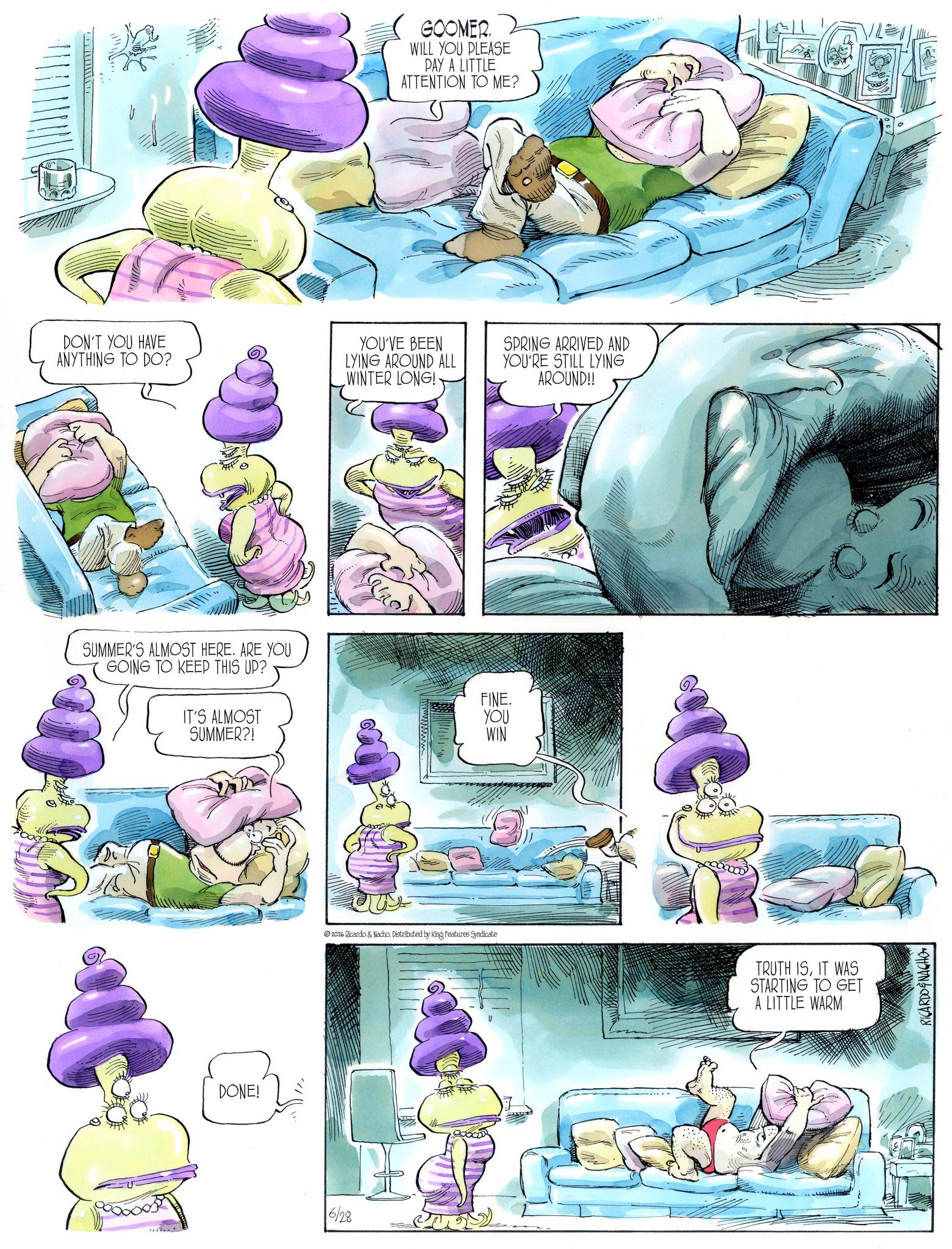 Comic book OCR: GOOMER. WILL YOU PLEASE PAY A LITTLE ATTENTION TO ME? DON'T YOU HAVE ANYTHING TO DO? YOU'VE BEEN LYING AROUND ALL WINTER LONG!- SUMMER'S ALMOST HERE. ARE YOU GOING TO KEEP THIS UP? IT'S ALMOST SUMMER?! DONE! 6/28 2026 Ricardo & Nacho. Distributed by King Features Syndicate FINE. YOU WIN SPRING ARRIVED AND YOU'RE STILL LYING AROUND!! TRUTH ISIT WAS STARTING TO GET A LITTLE WARM RICARDOENACHO GOOMER . WILL YOU PLEASE PAY A LITTLE ATTENTION TO ME ? DON'T YOU HAVE ANYTHING TO DO ? YOU'VE BEEN LYING AROUND ALL WINTER LONG ! - SUMMER'S ALMOST HERE . ARE YOU GOING TO KEEP THIS UP ? IT'S ALMOST SUMMER ?! DONE ! 6/28 2026 Ricardo & Nacho . Distributed by King Features Syndicate FINE . YOU WIN SPRING ARRIVED AND YOU'RE STILL LYING AROUND !! TRUTH ISIT WAS STARTING TO GET A LITTLE WARM RICARDOENACHO