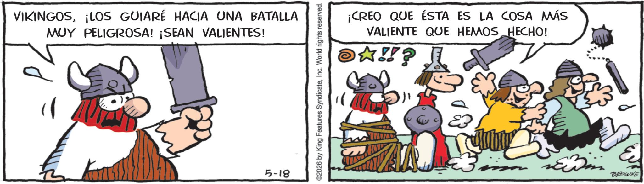 Pack animal OCR: VIKINGOS¡LOS GUIARÉ HACIA UNA BATALLA MUY PELIGROSA! ¡SEAN VALIENTES! 5-18 ©2026 by King Features SyndicateInc. World rights reserved. ¡CREO QUE ÉSTA ES LA COSA MÁS VALIENTE QUE HEMOS HECHO! ?!!? BROWNE VIKINGOS¡ LOS GUIARÉ HACIA UNA BATALLA MUY PELIGROSA ! ¡ SEAN VALIENTES ! 5-18 © 2026 by King Features SyndicateInc. World rights reserved . ¡ CREO QUE ÉSTA ES LA COSA MÁS VALIENTE QUE HEMOS HECHO ! ? !! ? BROWNE