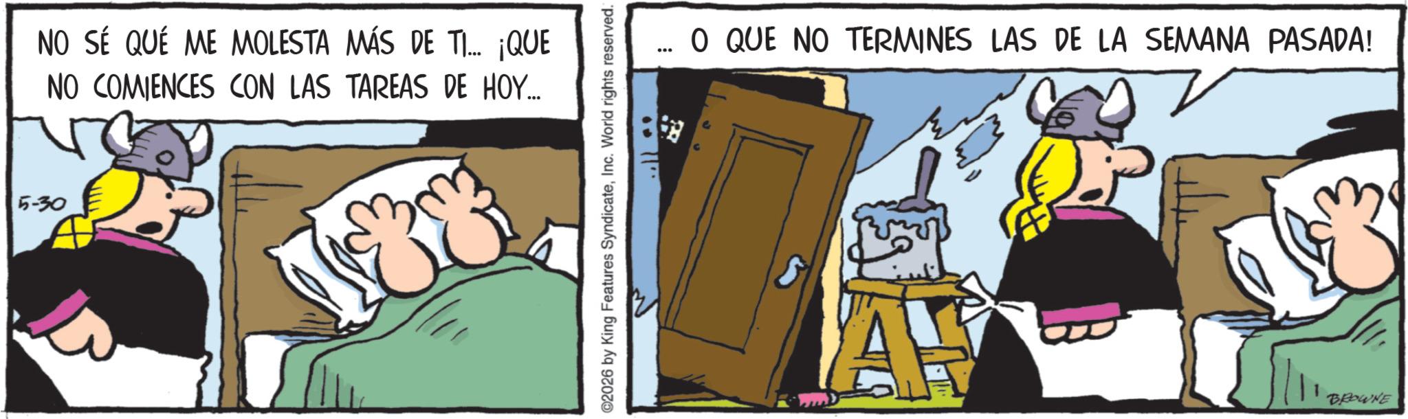 Comic book OCR: 5-30 NO SÉ QUE ME MOLESTA MÁS DE TI... NO COMIENCES CON LAS TAREAS DE HOY.... ¡QUE ©2026 by King Features SyndicateInc. World rights reserved. O QUE NO TERMINES LAS DE LA SEMANA PASADA! A BROWNE 5-30 NO SÉ QUE ME MOLESTA MÁS DE TI ... NO COMIENCES CON LAS TAREAS DE HOY .... ¡ QUE © 2026 by King Features SyndicateInc. World rights reserved . O QUE NO TERMINES LAS DE LA SEMANA PASADA ! A BROWNE
