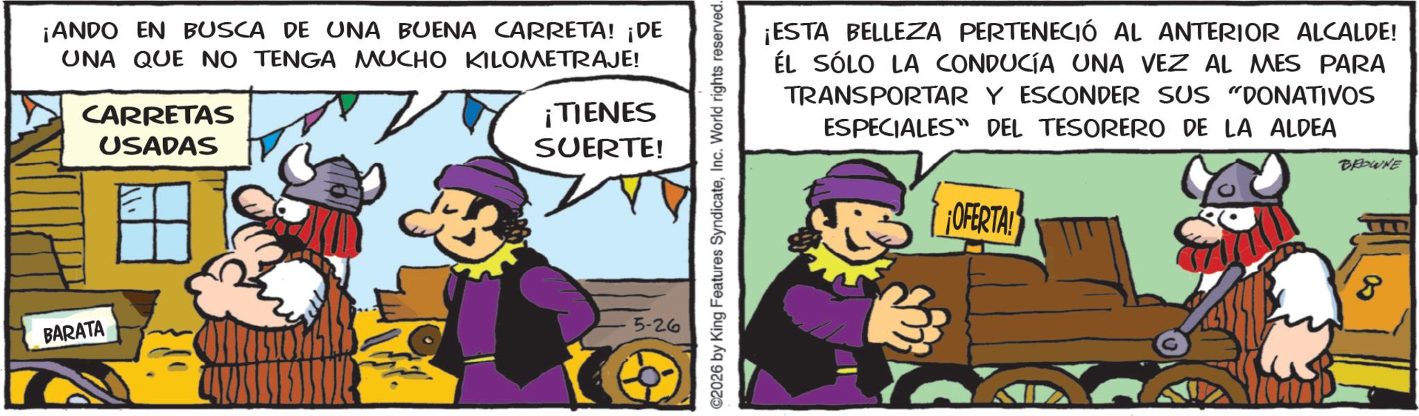Graphics OCR: ¡ANDO EN BUSCA DE UNA BUENA CARRETA! ¡DE UNA QUE NO TENGA MUCHO KILOMETRAJE! CARRETAS USADAS ¡TIENES SUERTE! BARATA 5-26 C2026 by King Features SyndicateInc. World rights reserved. ¡ESTA BELLEZA PERTENECIÓ AL ANTERIOR ALCALDE! ÉL SÓLO LA CONDUCÍA UNA VEZ AL MES PARA TRANSPORTAR Y ESCONDER SUS "DONATIVOS ESPECIALES DEL TESORERO DE LA ALDEA OFERTA! BROWNE 8 ¡ ANDO EN BUSCA DE UNA BUENA CARRETA ! ¡ DE UNA QUE NO TENGA MUCHO KILOMETRAJE ! CARRETAS USADAS ¡ TIENES SUERTE ! BARATA 5-26 C2026 by King Features SyndicateInc. World rights reserved . ¡ ESTA BELLEZA PERTENECIÓ AL ANTERIOR ALCALDE ! ÉL SÓLO LA CONDUCÍA UNA VEZ AL MES PARA TRANSPORTAR Y ESCONDER SUS " DONATIVOS ESPECIALES DEL TESORERO DE LA ALDEA OFERTA ! BROWNE 8