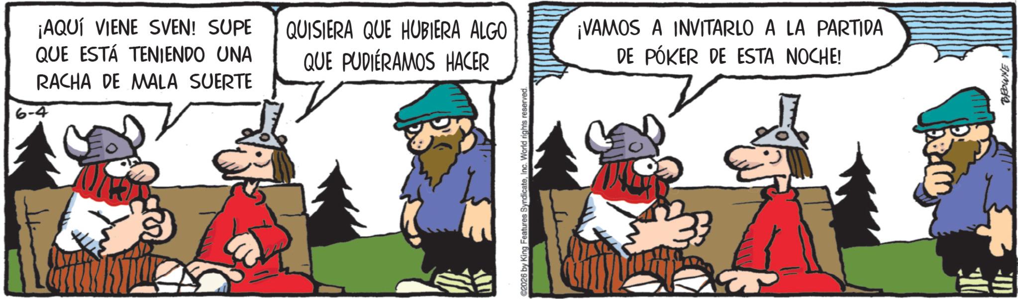 Comic book OCR: 6-4 ¡AQUÍ VIENE SVEN! SUPE QUE ESTÁ TENIENDO UNA RACHA DE MALA SUERTE QUISIERA QUE HUBIERA ALGO QUE PUDIERAMOS HACER ¡VAMOS A INVITARLO A LA PARTIDA DE PÓKER DE ESTA NOCHE! 2026 by King Features SyndicateInc. World rights reserved. BROWNE 6-4 ¡ AQUÍ VIENE SVEN ! SUPE QUE ESTÁ TENIENDO UNA RACHA DE MALA SUERTE QUISIERA QUE HUBIERA ALGO QUE PUDIERAMOS HACER ¡ VAMOS A INVITARLO A LA PARTIDA DE PÓKER DE ESTA NOCHE ! 2026 by King Features SyndicateInc. World rights reserved . BROWNE