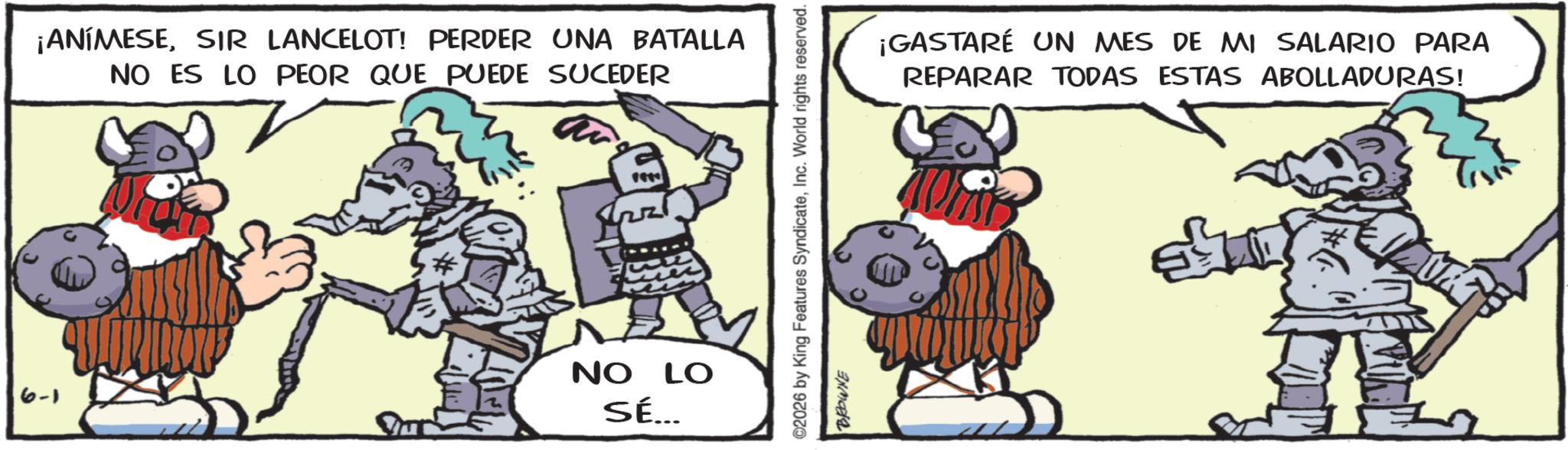 Comics OCR: ¡ANÍMESESIR LANCELOT! PERDER UNA BATALLA NO ES LO PEOR QUE PUEDE SUCEDER 6-1 NO LO SÉ... ©2026 by King Features SyndicateInc. World rights reserved. BROWNE ¡GASTARÉ UN MES DE MI SALARIO PARA REPARAR TODAS ESTAS ABOLLADURAS! ¡ ANÍMESESIR LANCELOT ! PERDER UNA BATALLA NO ES LO PEOR QUE PUEDE SUCEDER 6-1 NO LO SÉ ... © 2026 by King Features SyndicateInc. World rights reserved . BROWNE ¡ GASTARÉ UN MES DE MI SALARIO PARA REPARAR TODAS ESTAS ABOLLADURAS !