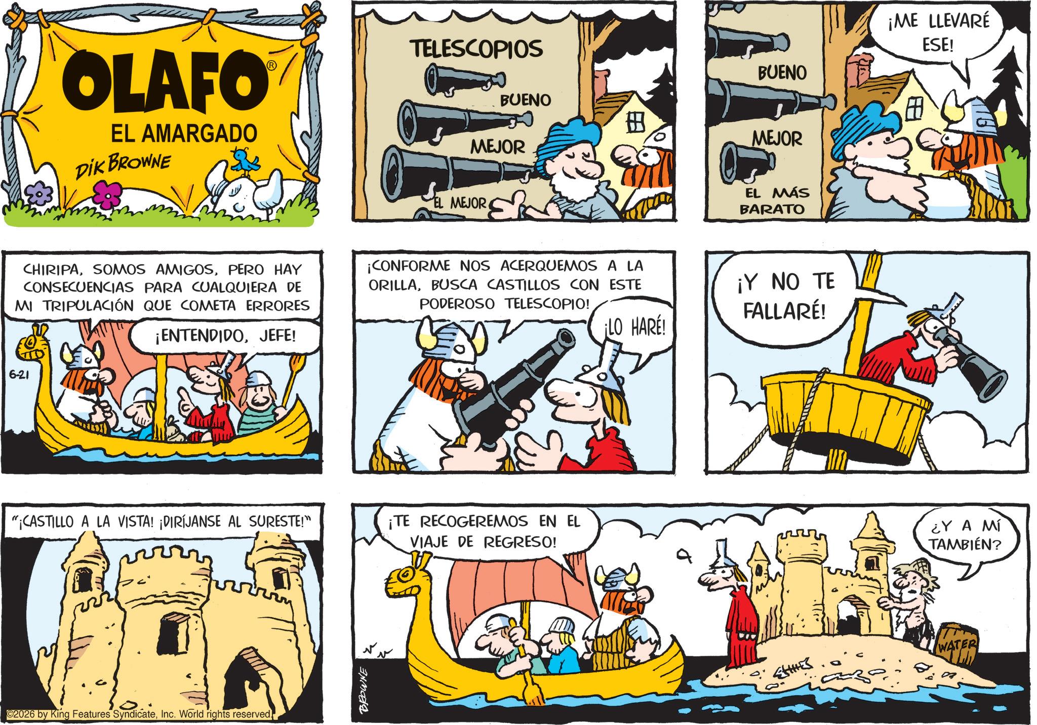 Animated cartoon OCR: OLAFO EL AMARGADO DIK BROWNE TELESCOPIOS BUENO ? MEJOR EL MEJOR BUENO ¡ME LLEVARÉ ESE! MEJOR EL MÁS BARATO CHIRIPAPERO HAY CONSECUENCIAS PARA CUALQUIERA DE MI TRIPULACIÓN QUE COMETA ERRORES ¡ENTENDIDOJEFE! ¡CONFORME NOS ACERQUEMOS A LA ORILLABUSCA CASTILLOS CON ESTE PODEROSO TELESCOPIO! ¡LO HARE! ¡Y NO TE FALLARÉ! 6-21 "CASTILLO A LA VISTA! ¡DIRÍJANSE AL SURESTE!" ¡TE RECOGEREMOS EN EL VIAJE DE REGRESO! ¿Y A MÍ TAMBIÉN? 02026 by King Features SyndicateInc. World rights reserved. BROWNE WATER OLAFO EL AMARGADO DIK BROWNE TELESCOPIOS BUENO ? MEJOR EL MEJOR BUENO ¡ ME LLEVARÉ ESE ! MEJOR EL MÁS BARATO CHIRIPASOMOS AMIGOSPERO HAY CONSECUENCIAS PARA CUALQUIERA DE MI TRIPULACIÓN QUE COMETA ERRORES ¡ ENTENDIDOJEFE ! ¡ CONFORME NOS ACERQUEMOS A LA ORILLABUSCA CASTILLOS CON ESTE PODEROSO TELESCOPIO ! ¡ LO HARE ! ¡ Y NO TE FALLARÉ ! 6-21 " CASTILLO A LA VISTA ! ¡ DIRÍJANSE AL SURESTE ! " ¡ TE RECOGEREMOS EN EL VIAJE DE REGRESO ! ¿ Y A MÍ TAMBIÉN ? 02026 by King Features SyndicateInc. World rights reserved . BROWNE WATER