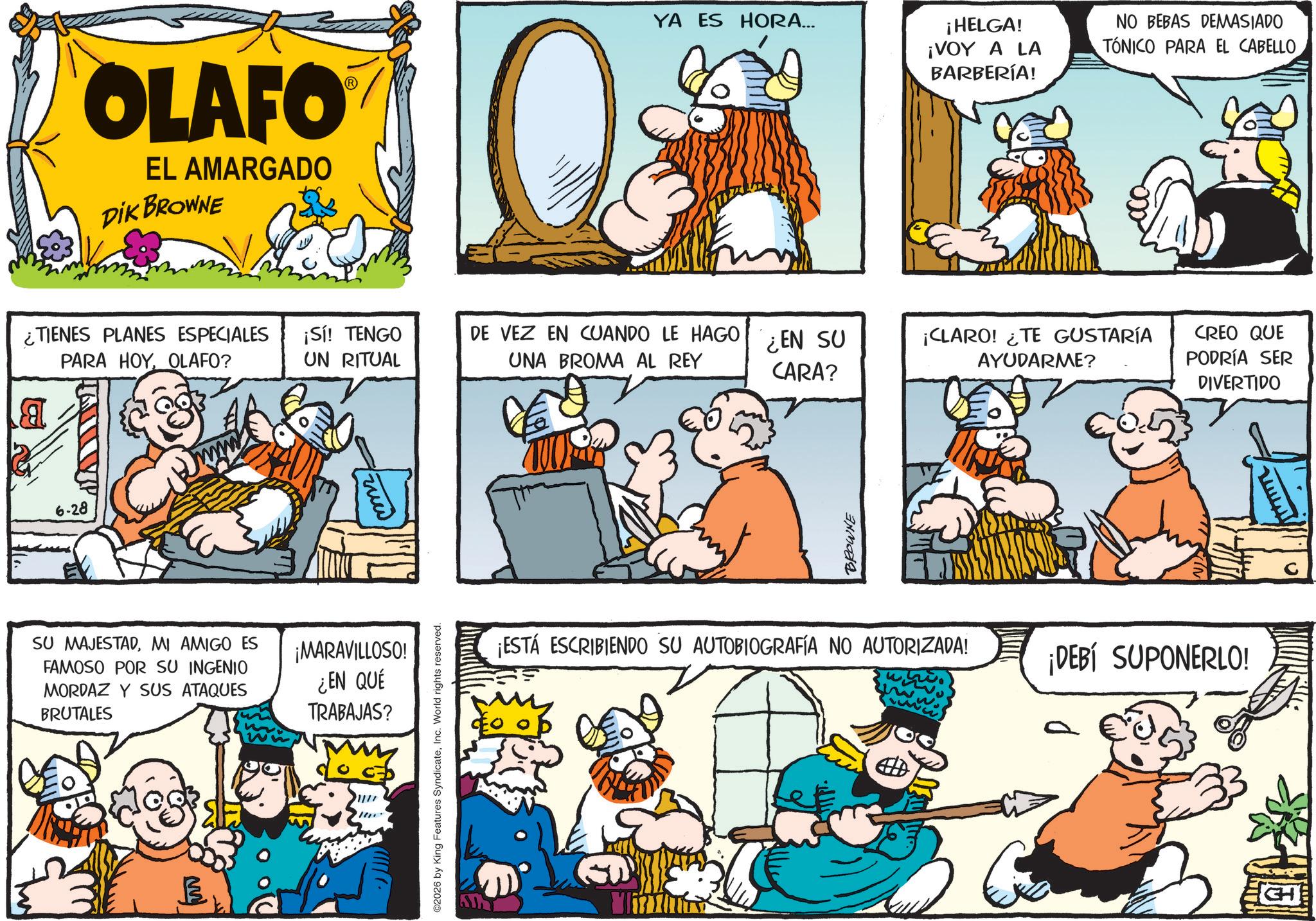 Animated cartoon OCR: OLAFO EL AMARGADO DIK BROWNE YA ES HORA... ¡HELGA! ¡VOY A LA BARBERÍA! NO BEBAS DEMASIADO TÓNICO PARA EL CABELLO ¿TIENES PLANES ESPECIALES ¡Sí! TENGO DE VEZ EN CUANDO LE HAGO ¿EN SU PARA HOYOLAFO? UN RITUAL UNA BROMA AL REY ¡CLARO! ¿TE GUSTARÍA AYUDARME? CARA? a 6-28 mr SU MAJESTADMI AMIGO ES FAMOSO POR SU INGENIO MORDAZ Y SUS ATAQUES BRUTALES ¡MARAVILLOSO! ¿EN QUE TRABAJAS? //// ©2026 by King Features SyndicateInc. World rights reserved. BROWNE ¡ESTÁ ESCRIBIENDO SU AUTOBIOGRAFÍA NO AUTORIZADA! CREO QUE PODRÍA SER DIVERTIDO ¡DEBÍ SUPONERLO! www OLAFO EL AMARGADO DIK BROWNE YA ES HORA ... ¡ HELGA ! ¡ VOY A LA BARBERÍA ! NO BEBAS DEMASIADO TÓNICO PARA EL CABELLO ¿ TIENES PLANES ESPECIALES ¡ Sí ! TENGO DE VEZ EN CUANDO LE HAGO ¿ EN SU PARA HOYOLAFO ? UN RITUAL UNA BROMA AL REY ¡ CLARO ! ¿ TE GUSTARÍA AYUDARME ? CARA ? a 6-28 mr SU MAJESTADMI AMIGO ES FAMOSO POR SU INGENIO MORDAZ Y SUS ATAQUES BRUTALES ¡ MARAVILLOSO ! ¿ EN QUE TRABAJAS ? //// © 2026 by King Features SyndicateInc. World rights reserved . BROWNE ¡ ESTÁ ESCRIBIENDO SU AUTOBIOGRAFÍA NO AUTORIZADA ! CREO QUE PODRÍA SER DIVERTIDO ¡ DEBÍ SUPONERLO ! www