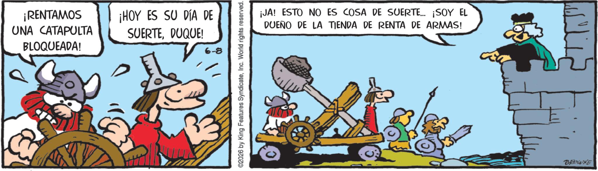 Comic book OCR: ¡RENTAMOS UNA CATAPULTA BLOQUEADA! ¡HOY ES SU DÍA DE SUERTEDUQUE! 6-8 ©2026 by King Features SyndicateInc. World rights reserved. ¡JA! ESTO NO ES COSA DE SUERTE... ¡SOY EL DUEÑO DE LA TIENDA DE RENTA DE ARMAS! BROWNE ¡ RENTAMOS UNA CATAPULTA BLOQUEADA ! ¡ HOY ES SU DÍA DE SUERTEDUQUE ! 6-8 © 2026 by King Features SyndicateInc. World rights reserved . ¡ JA ! ESTO NO ES COSA DE SUERTE ... ¡ SOY EL DUEÑO DE LA TIENDA DE RENTA DE ARMAS ! BROWNE