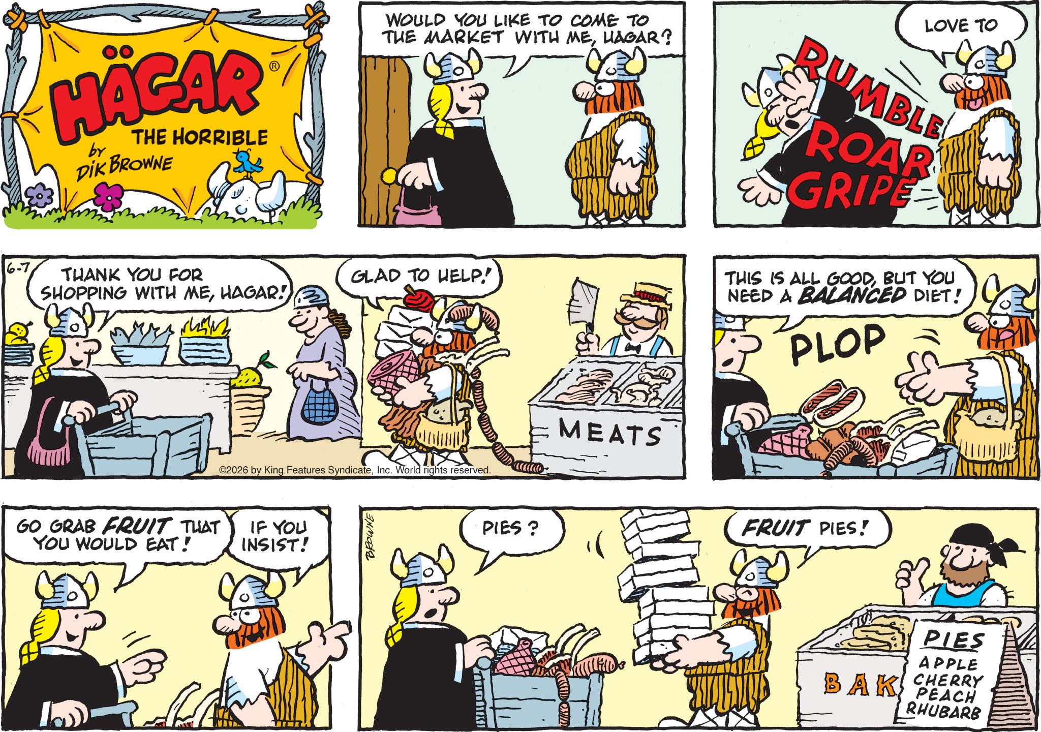 Publication OCR: HÄGAR by THE HORRIBLE DIK BROWNE WOULD YOU LIKE TO COME TO THE MARKET WITH MEHAGAR? THANK YOU FOR GLAD TO HELP! SHOPPING WITH MEHAGAR! 02026 by King Features SyndicateInc. World rights reserved. GO GRAB FRUIT THAT YOU WOULD EAT! IF YOU INSIST! L BROWNE PIES? MEATS LOVE TO RUMBLE ROAR EN GRIPE WIT THIS IS ALL GOODBUT YOU NEED A BALANCED DIET! PLOP FRUIT PIES! PIES APPLE CHERRY BAK PEACH RHUBARB HÄGAR by THE HORRIBLE DIK BROWNE WOULD YOU LIKE TO COME TO THE MARKET WITH MEHAGAR ? THANK YOU FOR GLAD TO HELP ! SHOPPING WITH MEHAGAR ! 02026 by King Features SyndicateInc. World rights reserved . GO GRAB FRUIT THAT YOU WOULD EAT ! IF YOU INSIST ! L BROWNE PIES ? MEATS LOVE TO RUMBLE ROAR EN GRIPE WIT THIS IS ALL GOODBUT YOU NEED A BALANCED DIET ! PLOP FRUIT PIES ! PIES APPLE CHERRY BAK PEACH RHUBARB