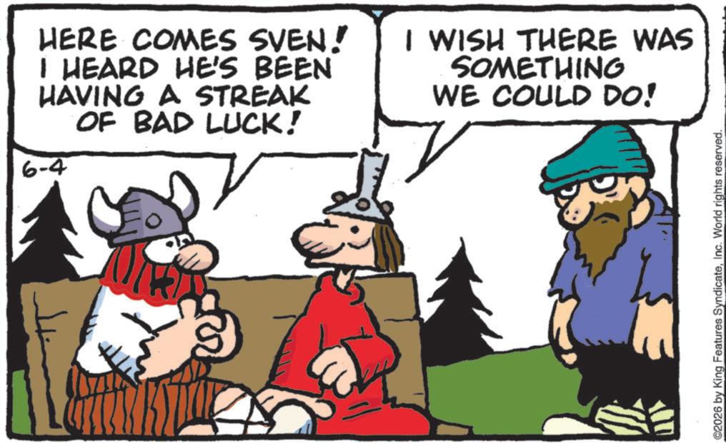 Comics OCR: HERE COMES SVEN! I HEARD HE'S BEEN HAVING A STREAK OF BAD LUCK! 6-4 I WISH THERE WAS SOMETHING WE COULD DO! ©2026 by King Features SyndicateInc. World rights reserved. HERE COMES SVEN ! I HEARD HE'S BEEN HAVING A STREAK OF BAD LUCK ! 6-4 I WISH THERE WAS SOMETHING WE COULD DO ! © 2026 by King Features SyndicateInc. World rights reserved .