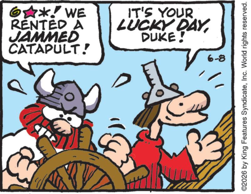 Animated cartoon OCR: 6?*! WE RENTED A JAMMED CATAPULT! IT'S YOUR LUCKY DAYDUKE! D 6-8 ©2026 by King Features SyndicateInc. World rights reserved. 6 ? * ! WE RENTED A JAMMED CATAPULT ! IT'S YOUR LUCKY DAYDUKE ! D 6-8 © 2026 by King Features SyndicateInc. World rights reserved .