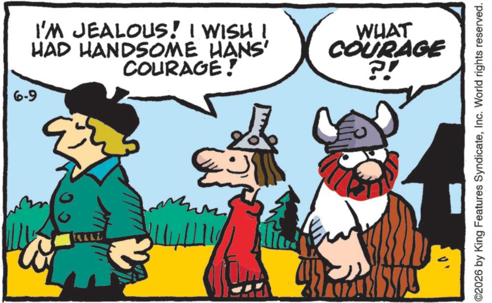 Comics OCR: 6-9 I'M JEALOUS! I WISH I HAD HANDSOME HANS' COURAGE! WHAT COURAGE ?! TALL ©2026 by King Features SyndicateInc. World rights reserved. 6-9 I'M JEALOUS ! I WISH I HAD HANDSOME HANS ' COURAGE ! WHAT COURAGE ? ! TALL © 2026 by King Features SyndicateInc. World rights reserved .