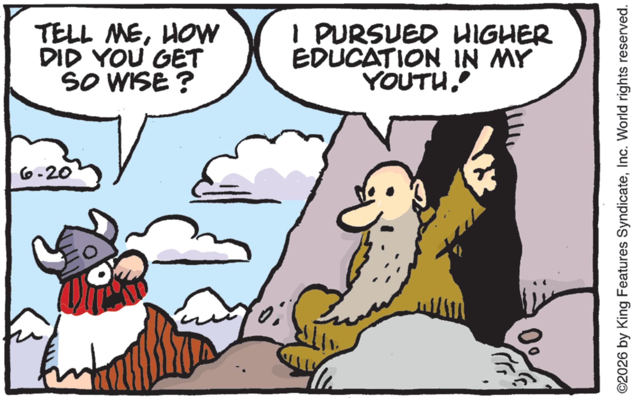 Animation OCR: 6.20 TELL MEHOW DID YOU GET SO WISE? I PURSUED HIGHER EDUCATION IN MY YOUTH" ©2026 by King Features SyndicateInc. World rights reserved. 6.20 TELL MEHOW DID YOU GET SO WISE ? I PURSUED HIGHER EDUCATION IN MY YOUTH" © 2026 by King Features SyndicateInc. World rights reserved .