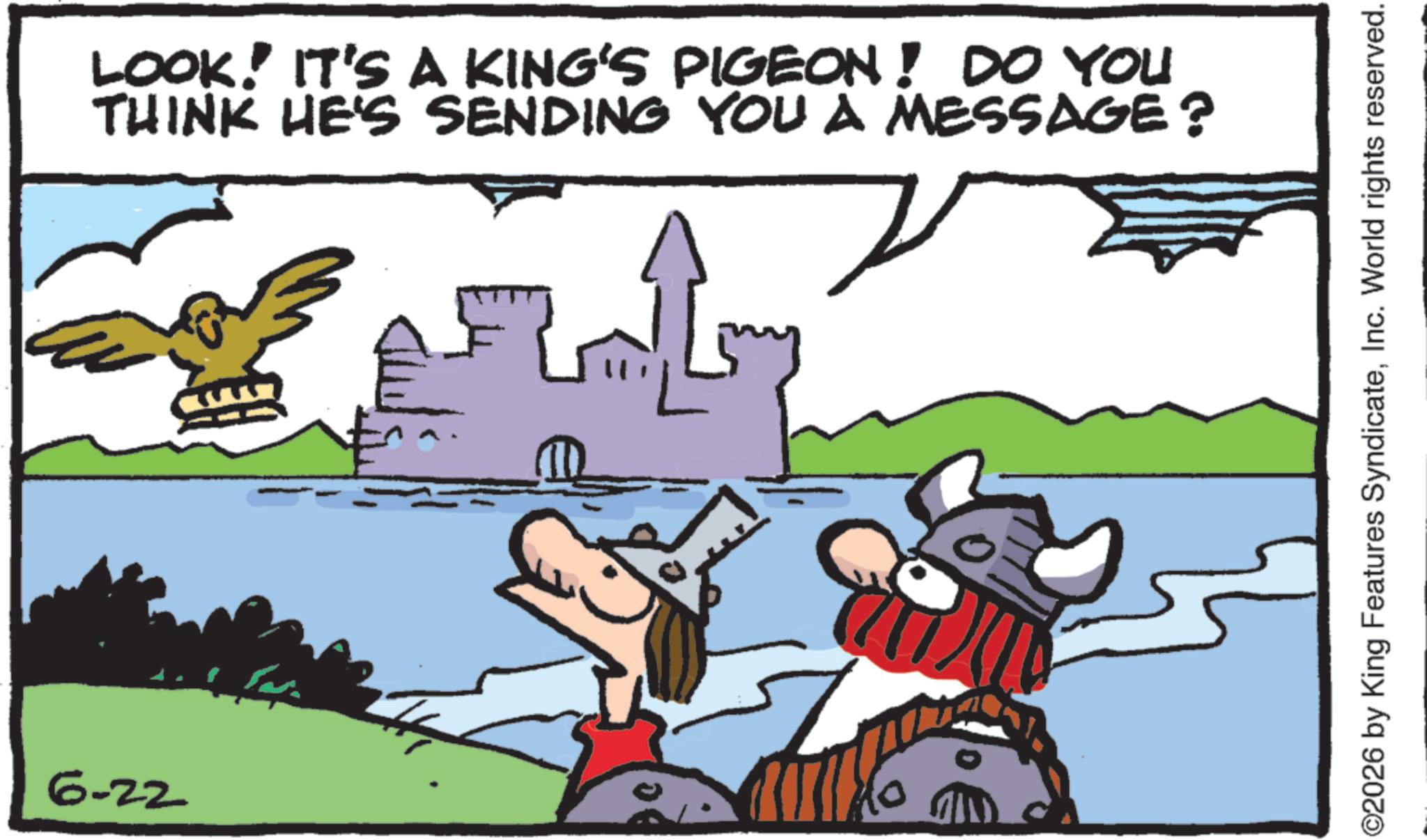 Clip art OCR: 6-22 0) ?? LOOK! IT'S A KING'S PIGEON! DO YOU THINK HE'S SENDING YOU A MESSAGE? ©2026 by King Features SyndicateInc. World rights reserved. 6-22 0 ) ?? LOOK ! IT'S A KING'S PIGEON ! DO YOU THINK HE'S SENDING YOU A MESSAGE ? © 2026 by King Features SyndicateInc. World rights reserved .