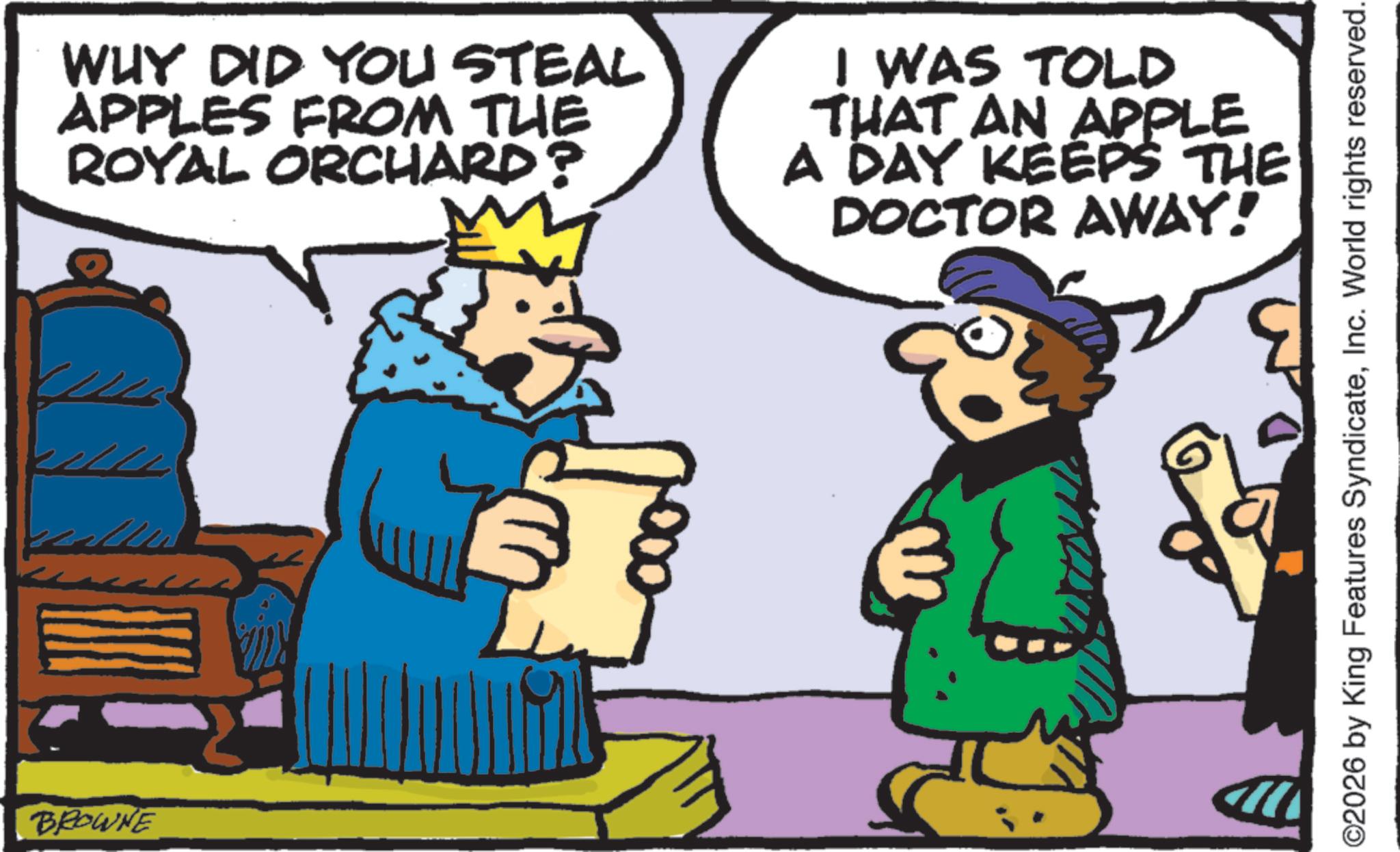 Gesture OCR: BROWNE WHY DID YOU STEAL APPLES FROM THE ROYAL ORCHARD? WAS TOLD THAT AN APPLE A DAY KEEPS THE DOCTOR AWAY! ©2026 by King Features SyndicateInc. World rights reserved. BROWNE WHY DID YOU STEAL APPLES FROM THE ROYAL ORCHARD ? WAS TOLD THAT AN APPLE A DAY KEEPS THE DOCTOR AWAY ! © 2026 by King Features SyndicateInc. World rights reserved .