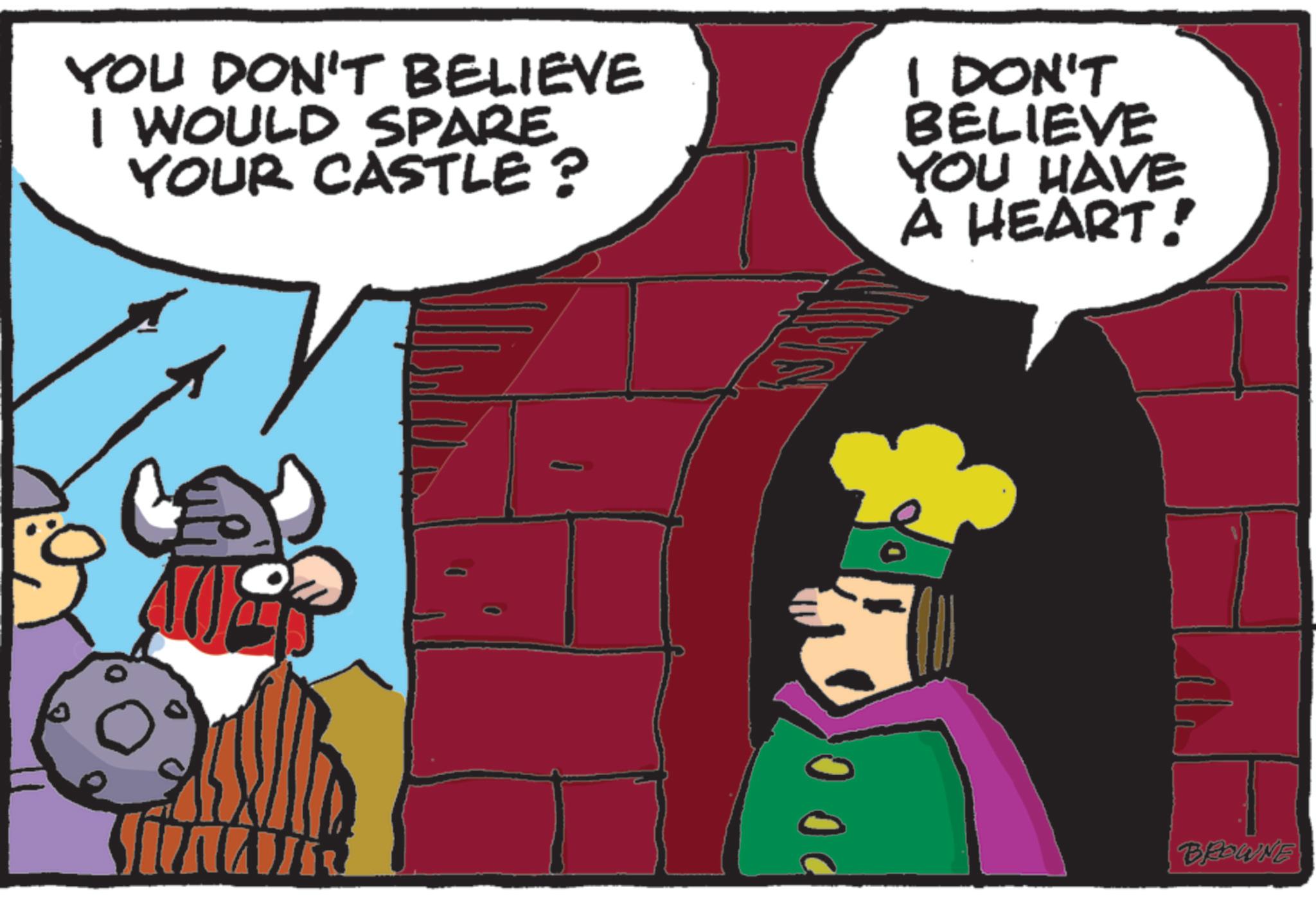 Comic book OCR: YOU DON'T BELIEVE I WOULD SPARE YOUR CASTLE? I DON'T BELIEVE YOU HAVE A HEART! 00 BROWNE YOU DON'T BELIEVE I WOULD SPARE YOUR CASTLE ? I DON'T BELIEVE YOU HAVE A HEART ! 00 BROWNE