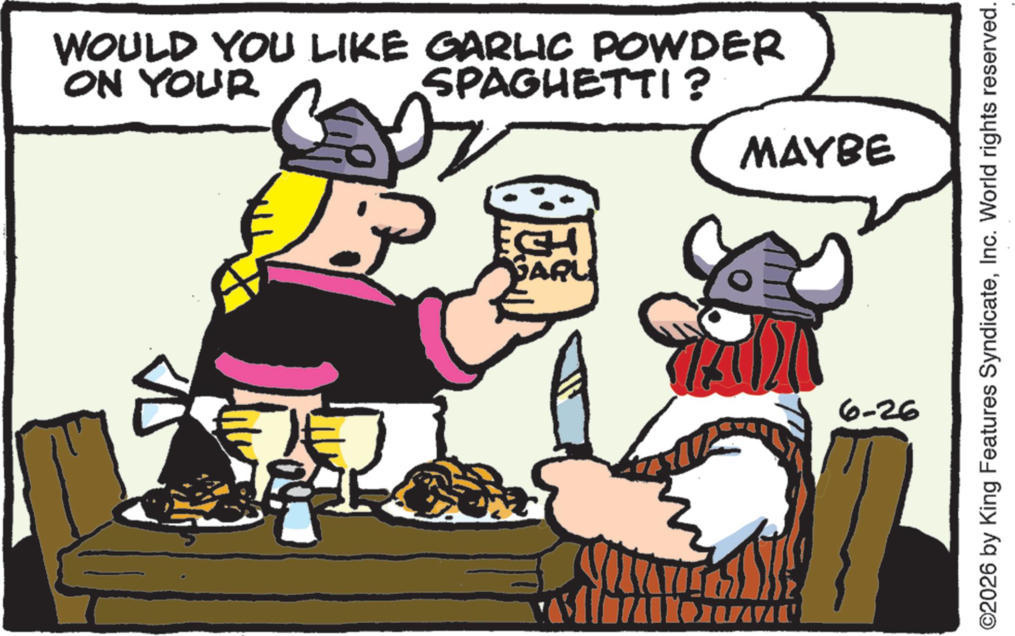 Fiction OCR: ON YOUR WOULD YOU LIKE GARLIC POWDER SPAGHETTI? MAYBE SARU 6-26 ©2026 by King Features SyndicateInc. World rights reserved. ON YOUR WOULD YOU LIKE GARLIC POWDER SPAGHETTI ? MAYBE SARU 6-26 © 2026 by King Features SyndicateInc. World rights reserved .