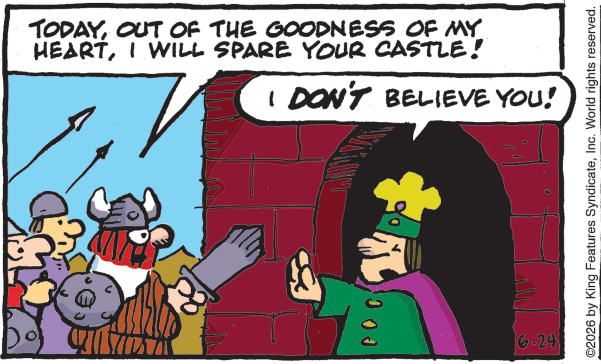 Graphics OCR: TODAYOUT OF THE GOODNESS OF MY HEARTI WILL SPARE YOUR CASTLE! I DON'T BELIEVE YOU! 00 6.24 O2026 by King Features SyndicateInc. World rights reserved. TODAYOUT OF THE GOODNESS OF MY HEARTI WILL SPARE YOUR CASTLE ! I DON'T BELIEVE YOU ! 00 6.24 O2026 by King Features SyndicateInc. World rights reserved .
