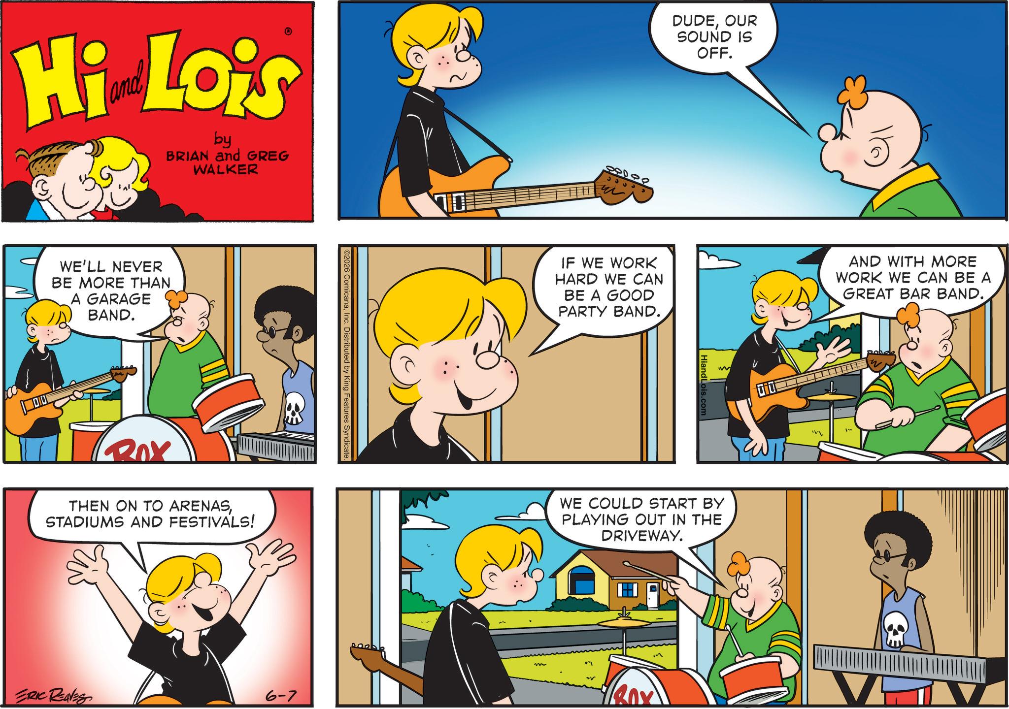 Pleased OCR: Hi Lois by BRIAN and GREG WALKER WE'LL NEVER BE MORE THAN A GARAGE BAND. Rox THEN ON TO ARENASSTADIUMS AND FESTIVALS! S ComicanaInc. Distributed b ERIC REAVES 6-7 DUDEOUR SOUND IS OFF. 88000 ?? ?? IF WE WORK HARD WE CAN BE A GOOD PARTY BAND. HiandLois.com W WE COULD START BY PLAYING OUT IN THE DRIVEWAY. DIDE AND WITH MORE WORK WE CAN BE A GREAT BAR BAND. Hi Lois by BRIAN and GREG WALKER WE'LL NEVER BE MORE THAN A GARAGE BAND . Rox THEN ON TO ARENASSTADIUMS AND FESTIVALS ! S ComicanaInc. Distributed b ERIC REAVES 6-7 DUDEOUR SOUND IS OFF . 88000 ?? ?? IF WE WORK HARD WE CAN BE A GOOD PARTY BAND . HiandLois.com W WE COULD START BY PLAYING OUT IN THE DRIVEWAY . DIDE AND WITH MORE WORK WE CAN BE A GREAT BAR BAND .
