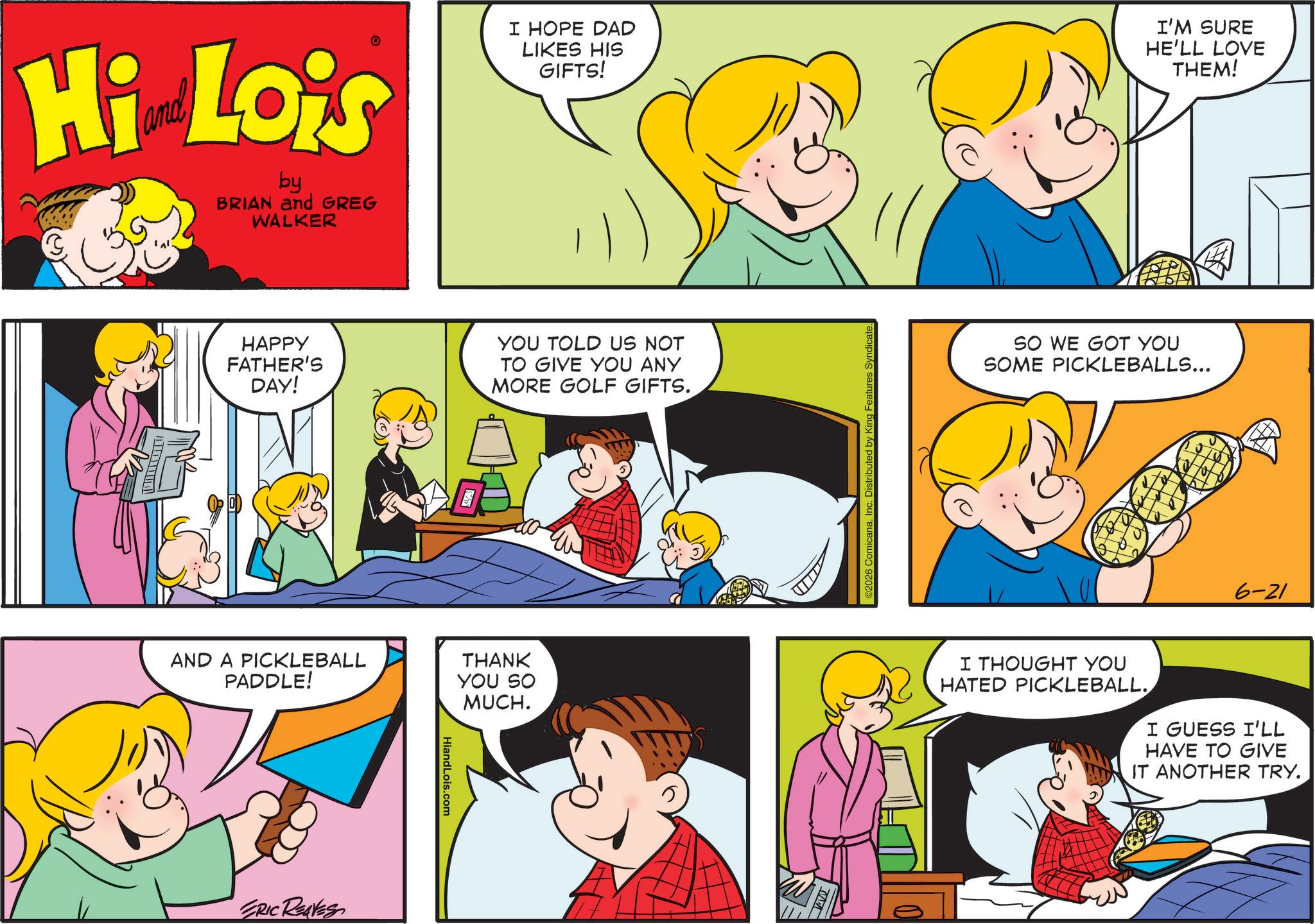 Comic book OCR: Hi Lois by BRIAN and GREG WALKER I HOPE DAD LIKES HIS GIFTS! HAPPY FATHER'S DAY! AND A PICKLEBALL PADDLE! ERIC REAVES HiandLois.com YOU TOLD US NOT TO GIVE YOU ANY MORE GOLF GIFTS. THANK YOU SO MUCH. ©2026 ComicanaInc. Distributed by King Fe Syndicate. I'M SURE HE'LL LOVE THEM! SO WE GOT YOU SOME PICKLEBALLS... 6-21 I THOUGHT YOU HATED PICKLEBALL. I GUESS I'LL HAVE TO GIVE IT ANOTHER TRY. Hi Lois by BRIAN and GREG WALKER I HOPE DAD LIKES HIS GIFTS ! HAPPY FATHER'S DAY ! AND A PICKLEBALL PADDLE ! ERIC REAVES HiandLois.com YOU TOLD US NOT TO GIVE YOU ANY MORE GOLF GIFTS . THANK YOU SO MUCH . © 2026 ComicanaInc. Distributed by King Fe Syndicate . I'M SURE HE'LL LOVE THEM ! SO WE GOT YOU SOME PICKLEBALLS ... 6-21 I THOUGHT YOU HATED PICKLEBALL . I GUESS I'LL HAVE TO GIVE IT ANOTHER TRY .