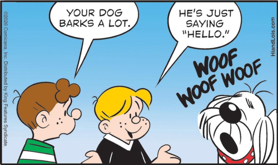 Fiction OCR: ©2026 ComicanaInc. Distributed by King Features Syndicate. YOUR DOG BARKS A LOT. HE'S JUST SAYING "HELLO." WOOF WOOF WOOF 1 HiandLois.com © 2026 ComicanaInc. Distributed by King Features Syndicate . YOUR DOG BARKS A LOT . HE'S JUST SAYING " HELLO . " WOOF WOOF WOOF 1 HiandLois.com
