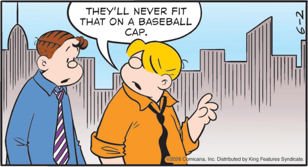 Fiction OCR: THEY'LL NEVER FIT THAT ON A BASEBALL CAP. ©2026 ComicanaInc. Distributed by King Features Syndicate. 6-2 THEY'LL NEVER FIT THAT ON A BASEBALL CAP . © 2026 ComicanaInc. Distributed by King Features Syndicate . 6-2