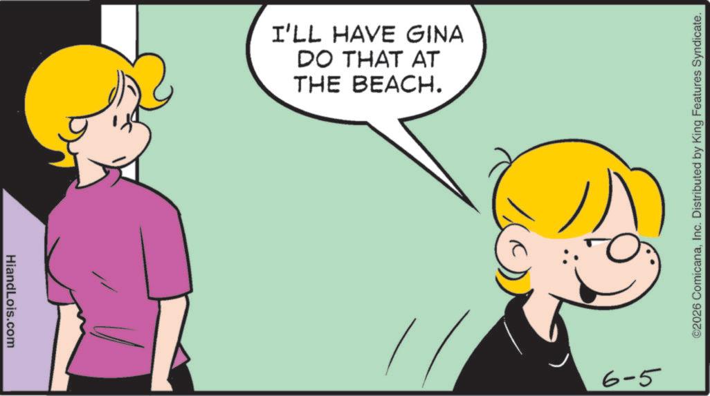 Fiction OCR: HiandLois.com I'LL HAVE GINA DO THAT AT THE BEACH. 6-5 ©2026 ComicanaInc. Distributed by King Features Syndicate. HiandLois.com I'LL HAVE GINA DO THAT AT THE BEACH . 6-5 © 2026 ComicanaInc. Distributed by King Features Syndicate .