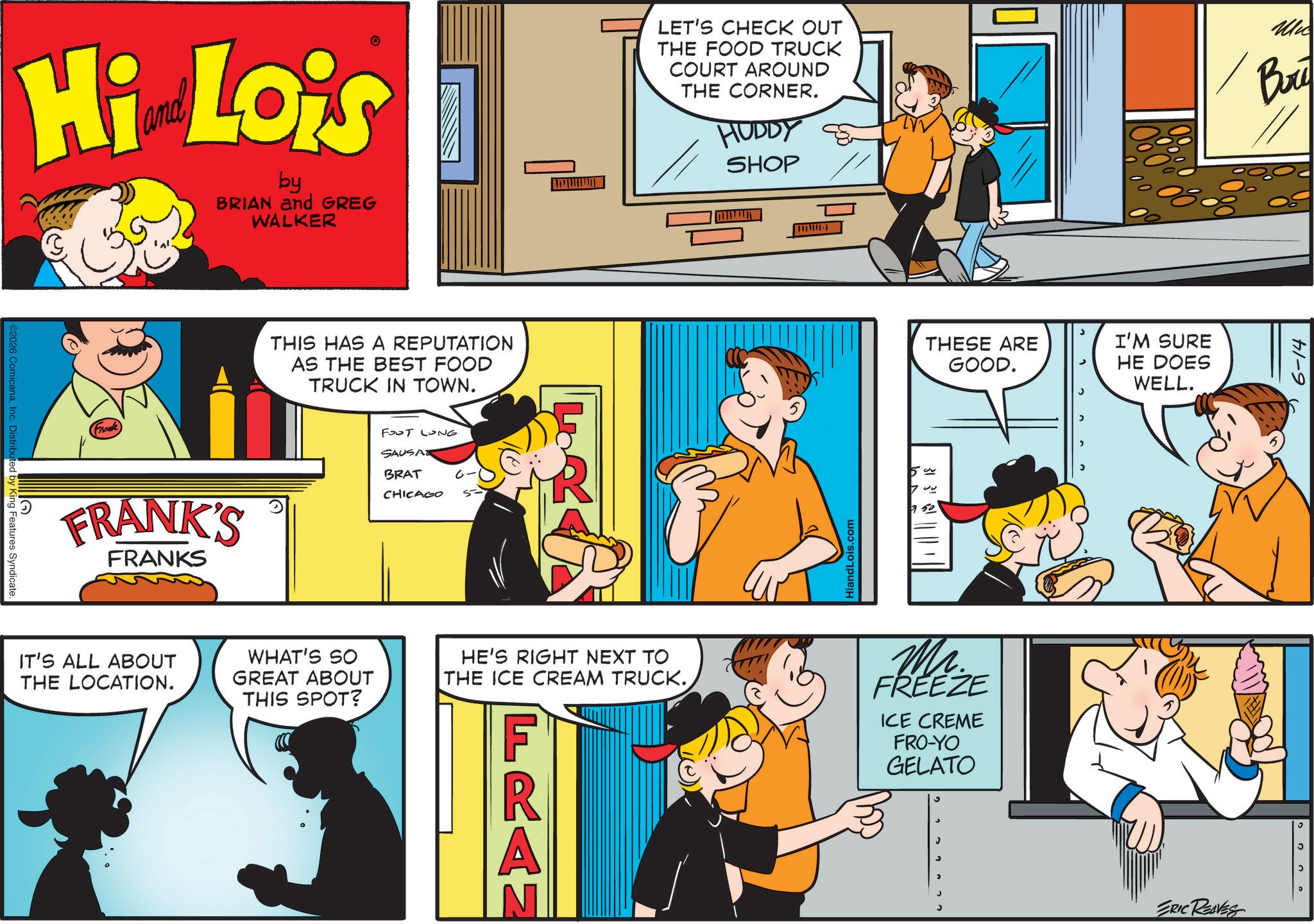 Fictional character OCR: ©2026 ComicanaInc. Distributed by King Features Syndicate. Hi Lois by BRIAN and GREG WALKER THIS HAS A REPUTATION AS THE BEST FOOD TRUCK IN TOWN. (Frank) FRANK'S FRANKS FOOT LONG SAUSA BRAT CHICAGO LET'S CHECK OUT THE FOOD TRUCK COURT AROUND THE CORNER. HUDDY SHOP Mic Bry www HiandLois.com THESE ARE GOOD. I'M SURE HE DOES WELL. 50 331 IT'S ALL ABOUT THE LOCATION. WHAT'S SO GREAT ABOUT THIS SPOT? HE'S RIGHT NEXT TO THE ICE CREAM TRUCK. FRAN Mr. FREEZE ICE CREME FRO-YO GELATO ERIC REAVES 6-14 ? © 2026 ComicanaInc. Distributed by King Features Syndicate . Hi Lois by BRIAN and GREG WALKER THIS HAS A REPUTATION AS THE BEST FOOD TRUCK IN TOWN . ( Frank ) FRANK'S FRANKS FOOT LONG SAUSA BRAT CHICAGO LET'S CHECK OUT THE FOOD TRUCK COURT AROUND THE CORNER . HUDDY SHOP Mic Bry www HiandLois.com THESE ARE GOOD . I'M SURE HE DOES WELL . 50 331 IT'S ALL ABOUT THE LOCATION . WHAT'S SO GREAT ABOUT THIS SPOT ? HE'S RIGHT NEXT TO THE ICE CREAM TRUCK . FRAN Mr. FREEZE ICE CREME FRO - YO GELATO ERIC REAVES 6-14 ?