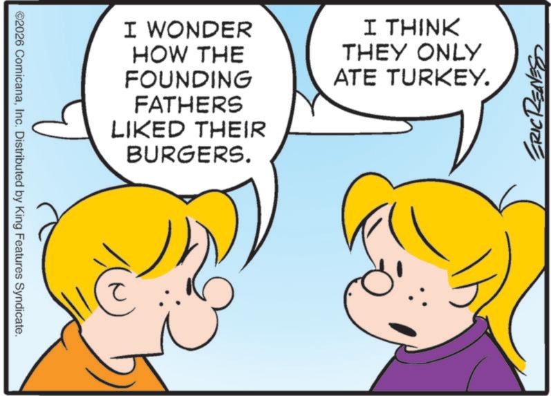 Comics OCR: ©2026 ComicanaInc. Distributed by King Features Syndicate. I WONDER HOW THE FOUNDING FATHERS LIKED THEIR BURGERS. I THINK THEY ONLY ATE TURKEY. ? ERIC RENES © 2026 ComicanaInc. Distributed by King Features Syndicate . I WONDER HOW THE FOUNDING FATHERS LIKED THEIR BURGERS . I THINK THEY ONLY ATE TURKEY . ? ERIC RENES