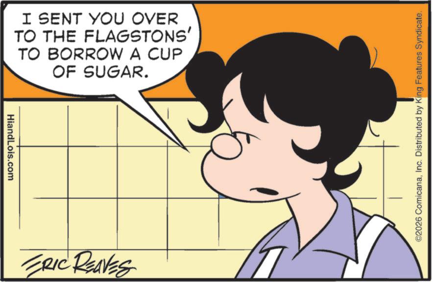 Fictional character OCR: HiandLois.com I SENT YOU OVER TO THE FLAGSTONS' TO BORROW A CUP OF SUGAR. ERIC REAVES ©2026 ComicanaInc. Distributed by King Features Syndicate. HiandLois.com I SENT YOU OVER TO THE FLAGSTONS ' TO BORROW A CUP OF SUGAR . ERIC REAVES © 2026 ComicanaInc. Distributed by King Features Syndicate .