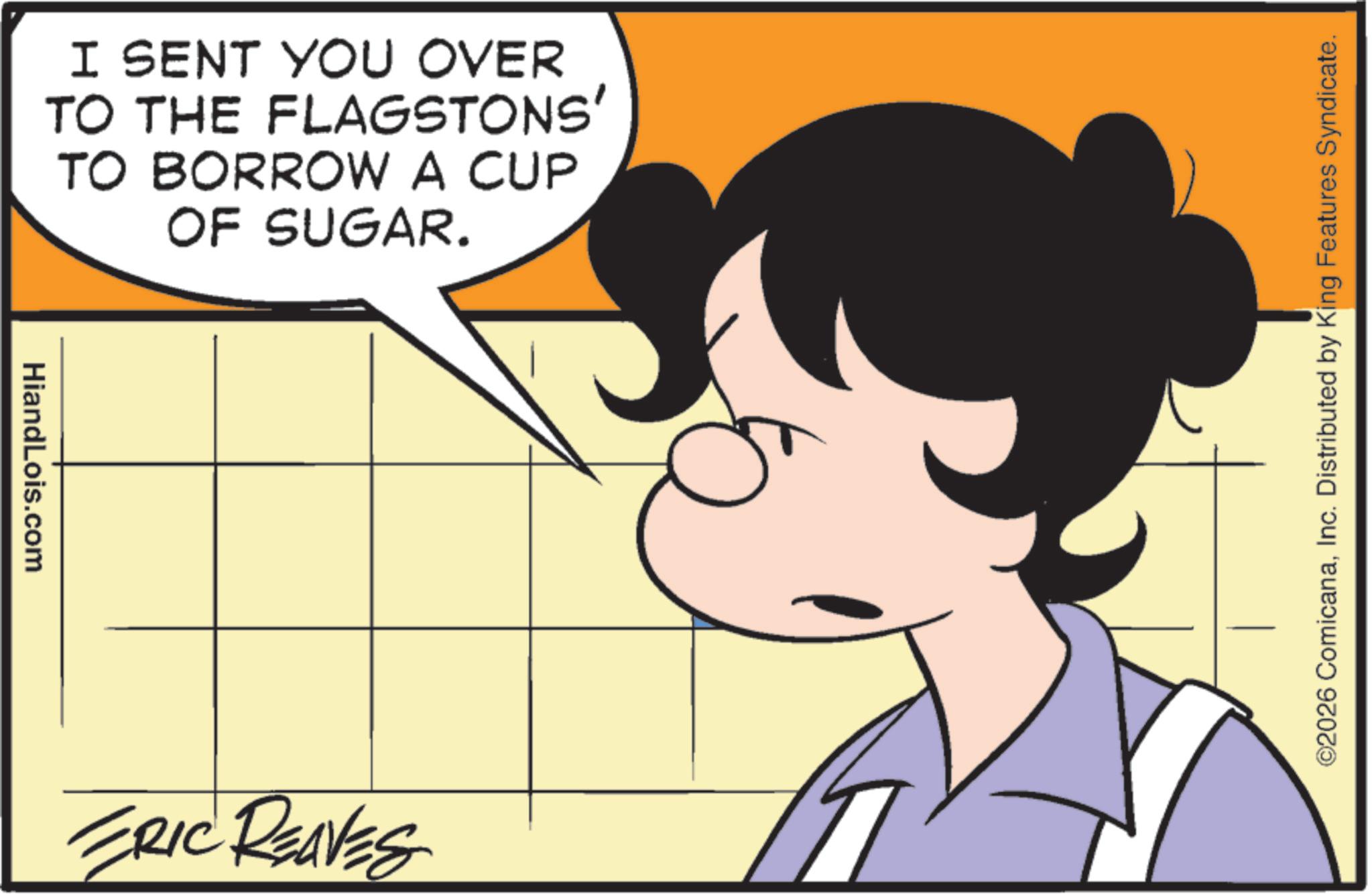 Fictional character OCR: HiandLois.com I SENT YOU OVER TO THE FLAGSTONS' TO BORROW A CUP OF SUGAR. ERIC REAVES ©2026 ComicanaInc. Distributed by King Features Syndicate. HiandLois.com I SENT YOU OVER TO THE FLAGSTONS ' TO BORROW A CUP OF SUGAR . ERIC REAVES © 2026 ComicanaInc. Distributed by King Features Syndicate .
