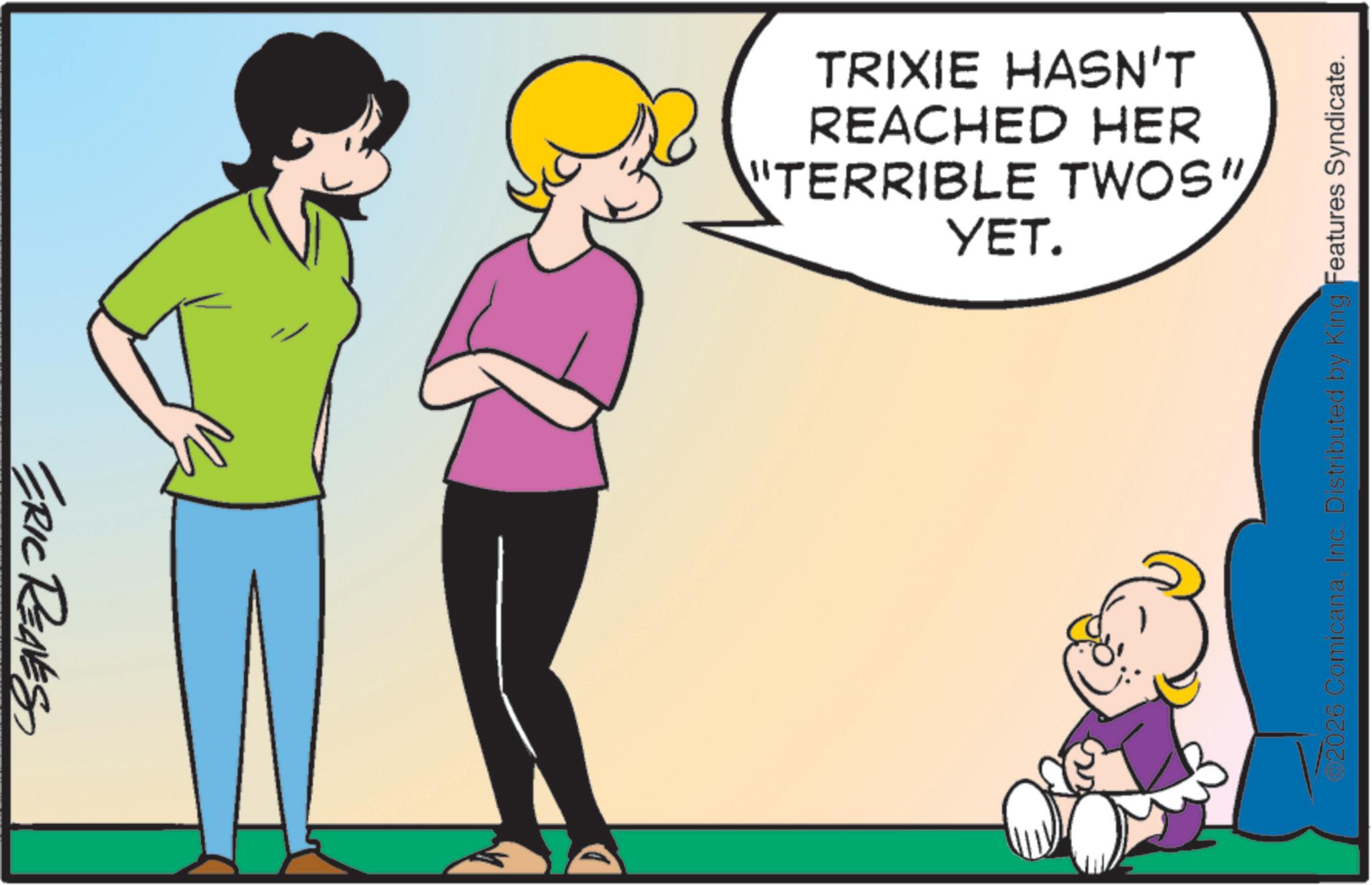 Child OCR: ERIC REAVES "TERRIBLE TWOS" REACHED HER TRIXIE HASN'T YET. 2026 ComicanaInc. Distributed by King Features Syndicate. ERIC REAVES " TERRIBLE TWOS " REACHED HER TRIXIE HASN'T YET . 2026 ComicanaInc. Distributed by King Features Syndicate .