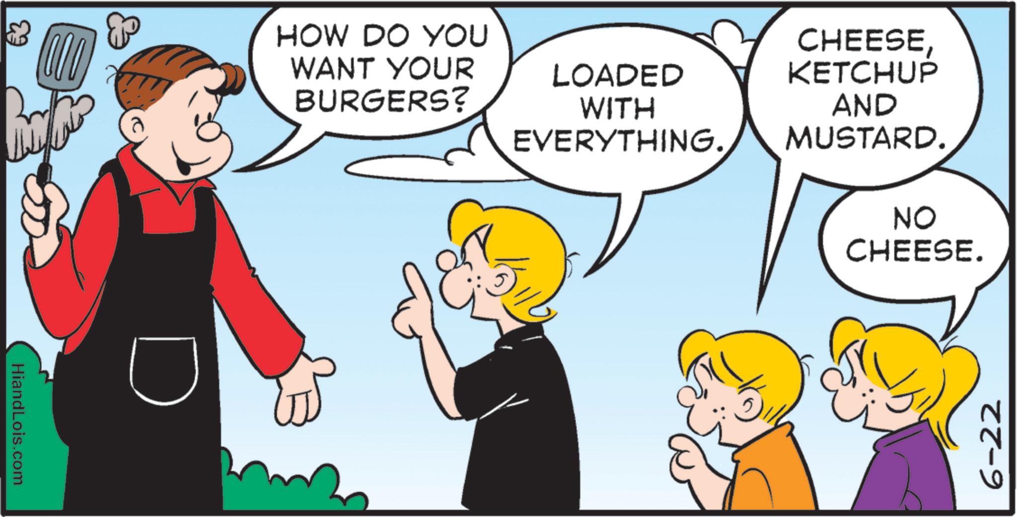 Fictional character OCR: HiandLois.com HOW DO YOU WANT YOUR BURGERS? LOADED CHEESEKETCHUP WITH AND EVERYTHING. MUSTARD. NO CHEESE. 6-22 HiandLois.com HOW DO YOU WANT YOUR BURGERS ? LOADED CHEESEKETCHUP WITH AND EVERYTHING . MUSTARD . NO CHEESE . 6-22