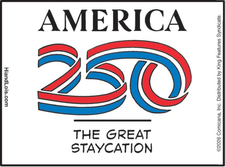 Advertising OCR: HiandLois.com 250 AMERICA STAYCATION THE GREAT ©2026 ComicanaInc. Distributed by King Features Syndicate. HiandLois.com 250 AMERICA STAYCATION THE GREAT © 2026 ComicanaInc. Distributed by King Features Syndicate .