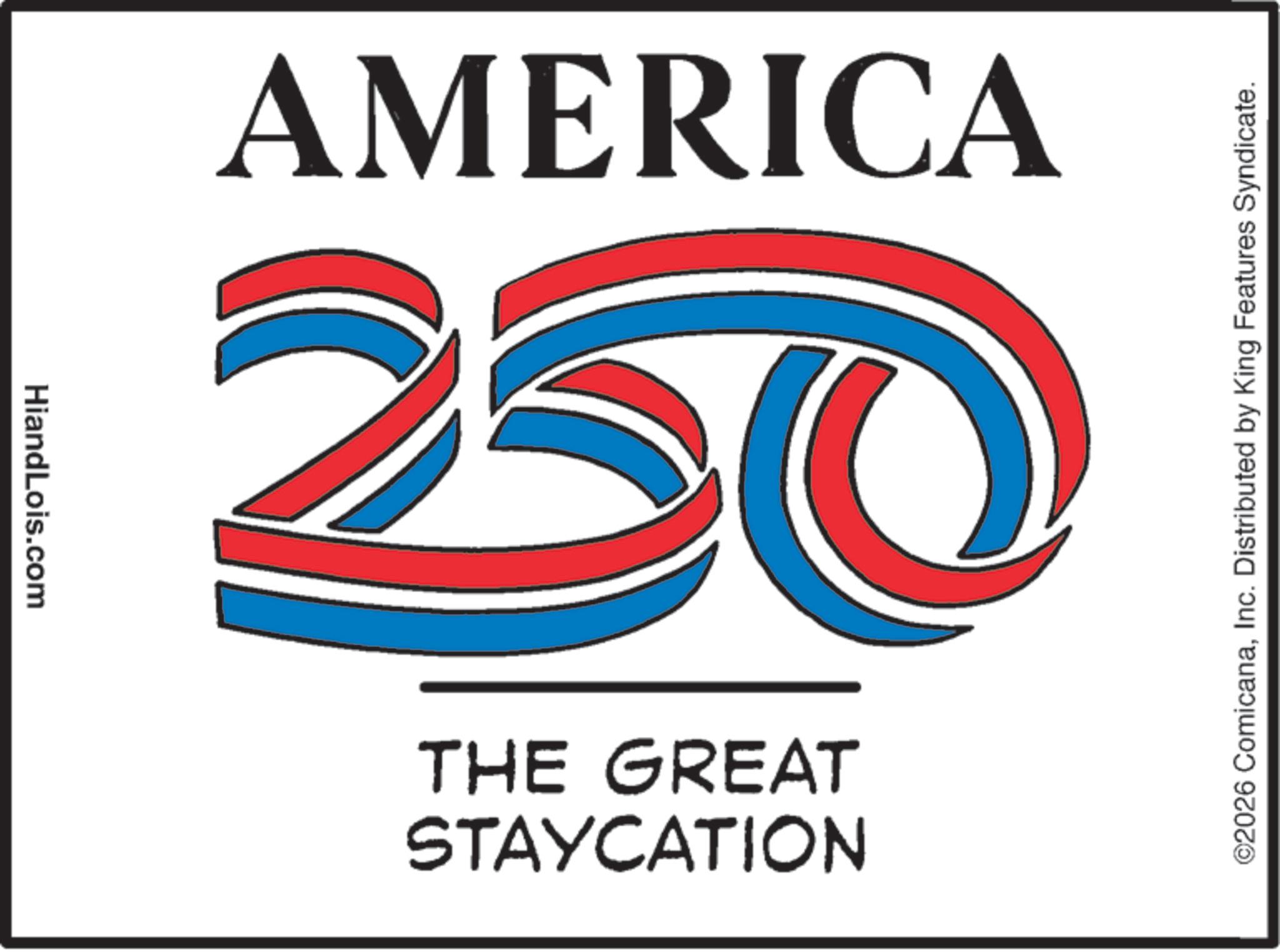 Advertising OCR: HiandLois.com 250 AMERICA STAYCATION THE GREAT ©2026 ComicanaInc. Distributed by King Features Syndicate. HiandLois.com 250 AMERICA STAYCATION THE GREAT © 2026 ComicanaInc. Distributed by King Features Syndicate .