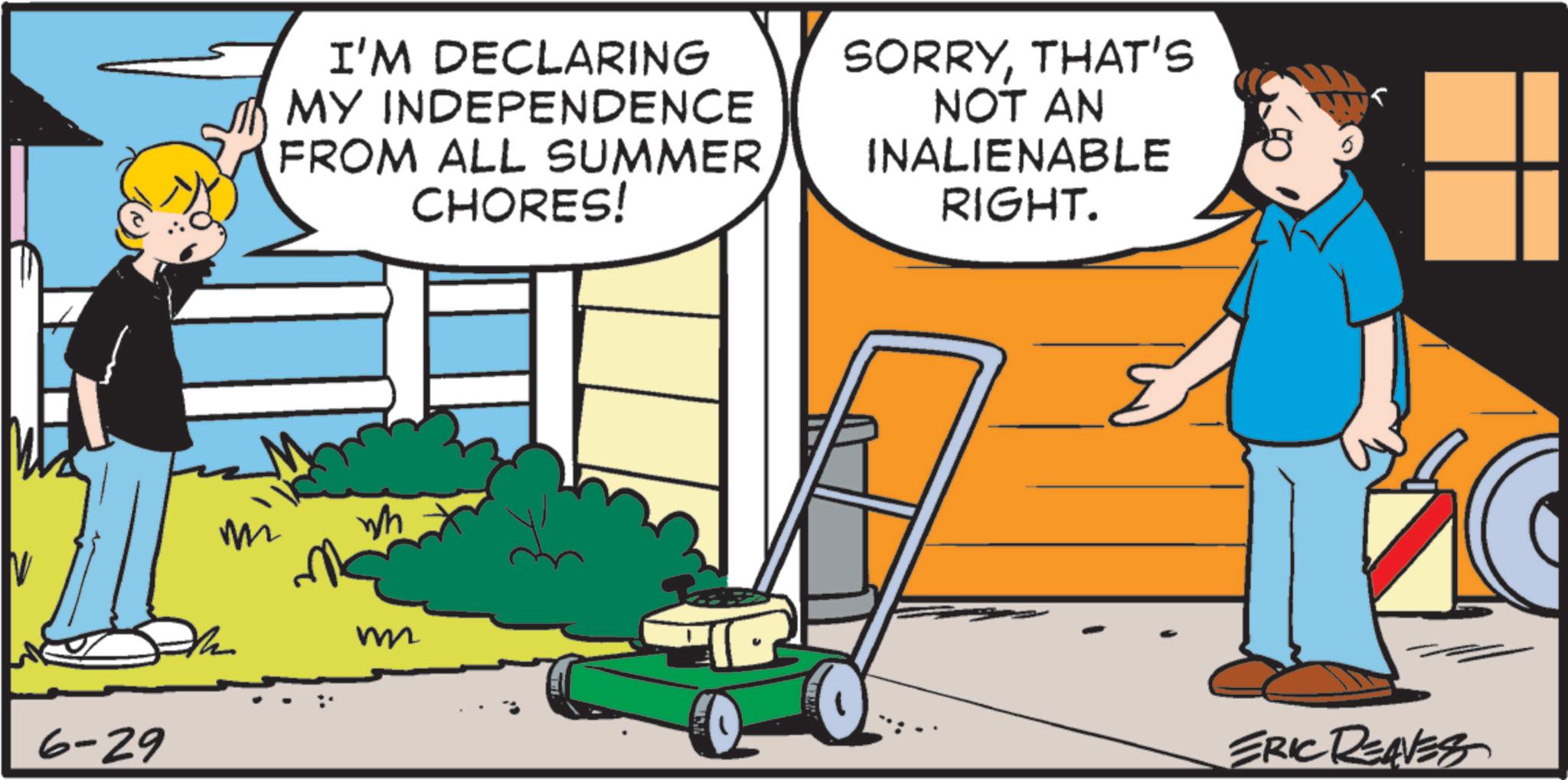 Fiction OCR: 6-29 I'M DECLARING MY INDEPENDENCE FROM ALL SUMMER CHORES! SORRYTHAT'S NOT AN INALIENABLE RIGHT. m Wh m ERIC REAVES 6-29 I'M DECLARING MY INDEPENDENCE FROM ALL SUMMER CHORES ! SORRYTHAT'S NOT AN INALIENABLE RIGHT . m Wh m ERIC REAVES