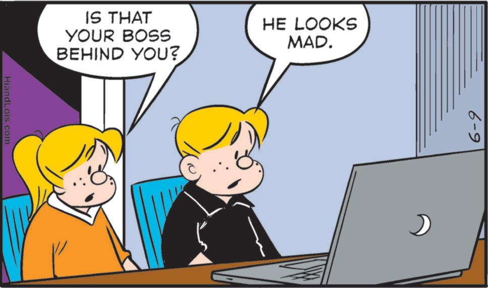 Pleased OCR: IS THAT YOUR BOSS BEHIND YOU? HE LOOKS MAD. HiandLois.com 6-9 IS THAT YOUR BOSS BEHIND YOU ? HE LOOKS MAD . HiandLois.com 6-9