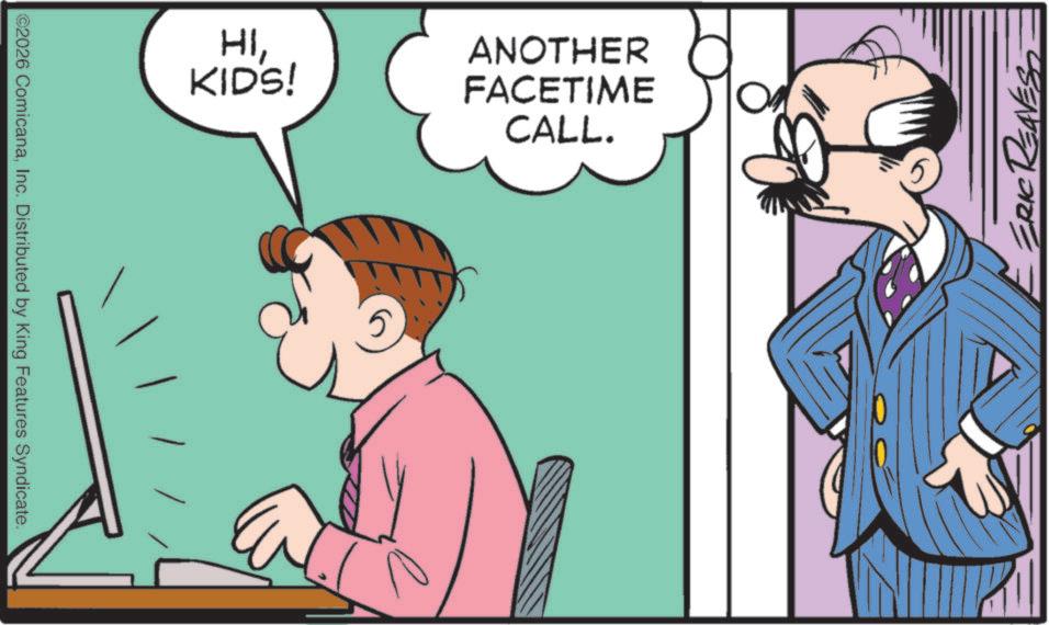 Animated cartoon OCR: ©2026 ComicanaInc. Distributed by King Features Syndicate. HIKIDS! ANOTHER FACETIME CALL. ? ERIC REAVEST © 2026 ComicanaInc. Distributed by King Features Syndicate . HIKIDS ! ANOTHER FACETIME CALL . ? ERIC REAVEST