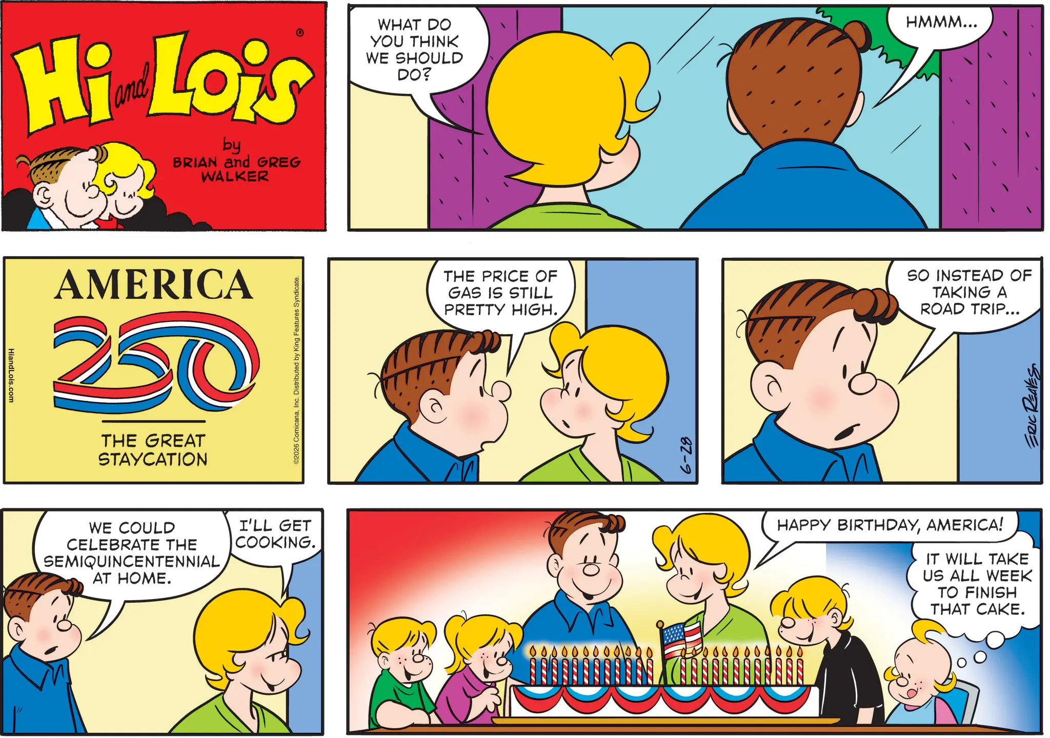 Pleased OCR: HiandLois.com Hi Lois by BRIAN and GREG WALKER WHAT DO YOU THINK WE SHOULD DO? HMMM... AMERICA 20 THE GREAT STAYCATION WE COULD CELEBRATE THE SEMIQUINCENTENNIAL AT HOME. I'LL GET COOKING. ©2026 ComicanaInc. Distributed by King Features Syndicate. THE PRICE OF GAS IS STILL PRETTY HIGH. SO INSTEAD OF TAKING A ROAD TRIP... 6-28 HAPPY BIRTHDAYAMERICA! IT WILL TAKE US ALL WEEK TO FINISH THAT CAKE. ERIC REAVES HiandLois.com Hi Lois by BRIAN and GREG WALKER WHAT DO YOU THINK WE SHOULD DO ? HMMM ... AMERICA 20 THE GREAT STAYCATION WE COULD CELEBRATE THE SEMIQUINCENTENNIAL AT HOME . I'LL GET COOKING . © 2026 ComicanaInc. Distributed by King Features Syndicate . THE PRICE OF GAS IS STILL PRETTY HIGH . SO INSTEAD OF TAKING A ROAD TRIP ... 6-28 HAPPY BIRTHDAYAMERICA ! IT WILL TAKE US ALL WEEK TO FINISH THAT CAKE . ERIC REAVES