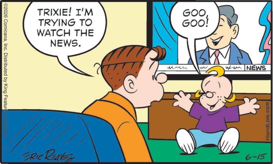 Sharing OCR: ©2026 ComicanaInc. Distributed by King Features Syndicate. TRIXIE! I'M TRYING TO WATCH THE NEWS. GOO GOO! ERIC RENES ?? W when NEWS 6-15 HiandLois.com © 2026 ComicanaInc. Distributed by King Features Syndicate . TRIXIE ! I'M TRYING TO WATCH THE NEWS . GOO GOO ! ERIC RENES ?? W when NEWS 6-15 HiandLois.com