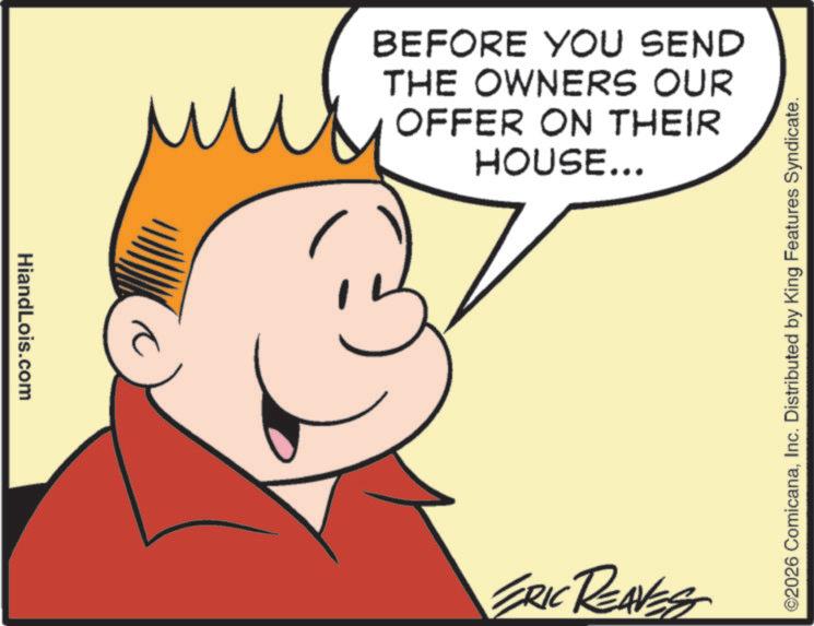 Graphics OCR: HiandLois.com BEFORE YOU SEND THE OWNERS OUR OFFER ON THEIR HOUSE... ERIC REAVES ©2026 ComicanaInc. Distributed by King Features Syndicate. HiandLois.com BEFORE YOU SEND THE OWNERS OUR OFFER ON THEIR HOUSE ... ERIC REAVES © 2026 ComicanaInc. Distributed by King Features Syndicate .