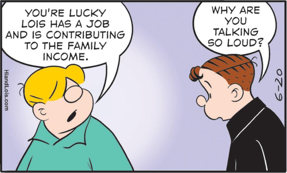 Graphics OCR: YOU'RE LUCKY LOIS HAS A JOB AND IS CONTRIBUTING TO THE FAMILY INCOME. WHY ARE YOU TALKING SO LOUD? HiandLois.com 6-20 YOU'RE LUCKY LOIS HAS A JOB AND IS CONTRIBUTING TO THE FAMILY INCOME . WHY ARE YOU TALKING SO LOUD ? HiandLois.com 6-20