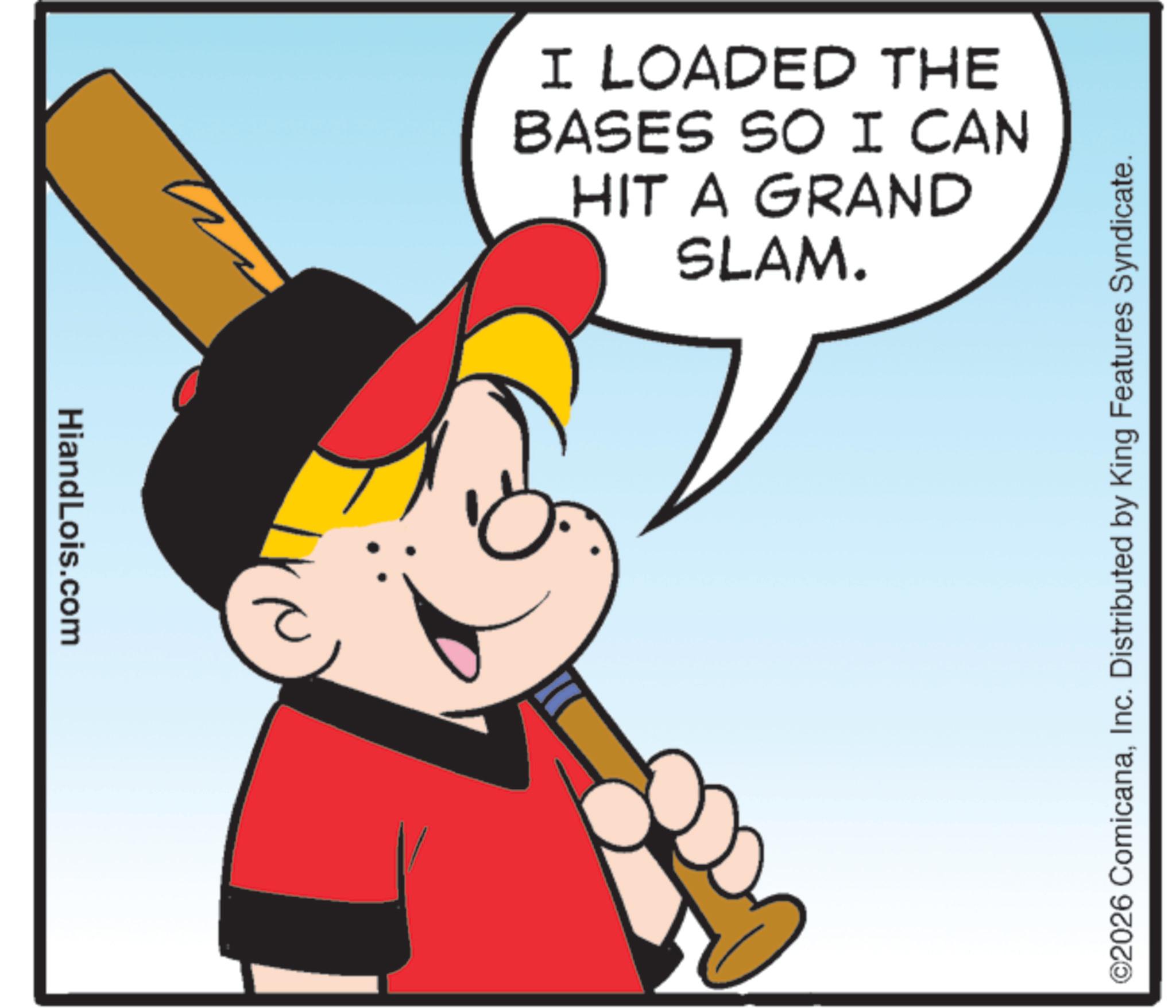 Graphics OCR: HiandLois.com I LOADED THE BASES SO I CAN HIT A GRAND SLAM. ©2026 ComicanaInc. Distributed by King Features Syndicate. HiandLois.com I LOADED THE BASES SO I CAN HIT A GRAND SLAM . © 2026 ComicanaInc. Distributed by King Features Syndicate .