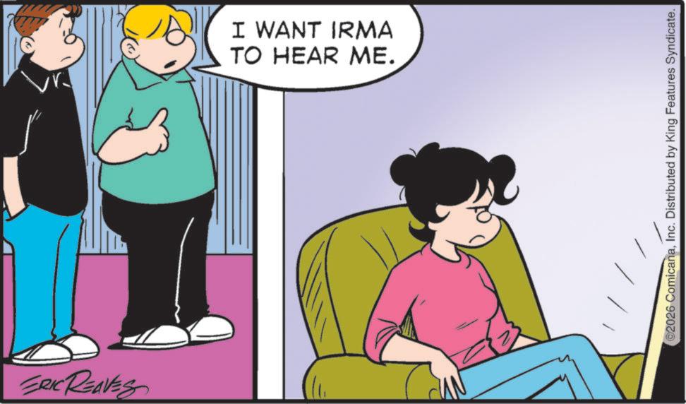 Fiction OCR: ERIC REAVES I WANT IRMA TO HEAR ME. ©2026 ComicanaInc. Distributed by King Features Syndicate. ERIC REAVES I WANT IRMA TO HEAR ME . © 2026 ComicanaInc. Distributed by King Features Syndicate .