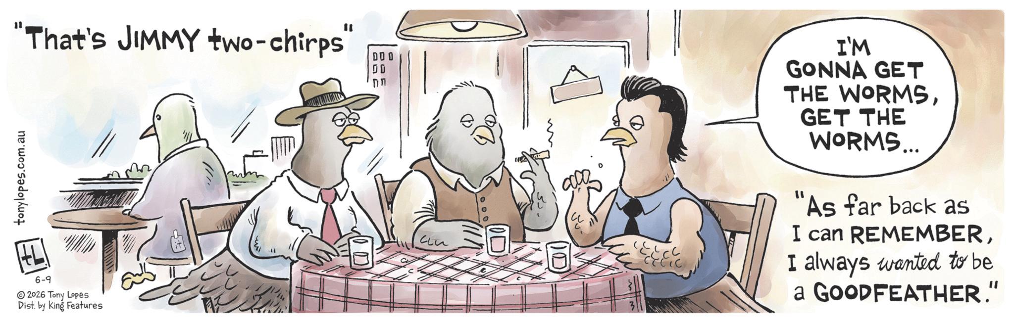 Comics OCR: tonylopes.com.au "That's JIMMY two-chirps" 00 6-9 2026 Tony Lopes Dist. by King Features 000 I'M GONNA GET THE WORMSGET THE WORMS... "As far back as I can REMEMBERI always wanted to be a GOODFEATHER." tonylopes.com.au " That's JIMMY two - chirps " 00 6-9 2026 Tony Lopes Dist . by King Features 000 I'M GONNA GET THE WORMSGET THE WORMS ... " As far back as I can REMEMBERI always wanted to be a GOODFEATHER . "