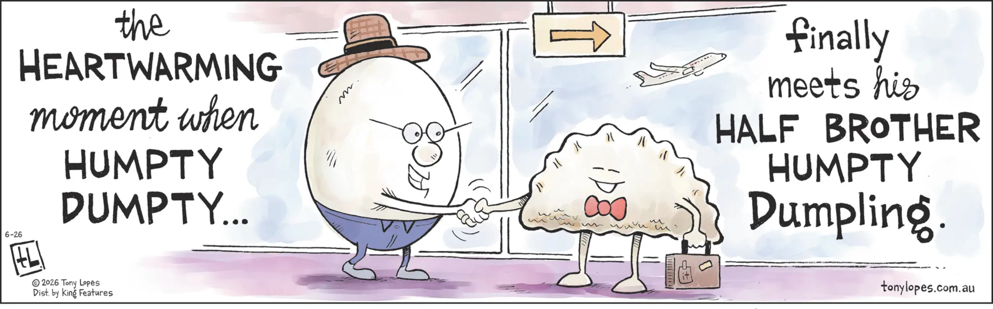 Comfort food OCR: 6-26 the HEARTWARMING moment when HUMPTY DUMPTY... 2026 Tony Lopes Dist. by King Features m. finally meets his HALF BROTHER HUMPTY Dumpling. tonylopes.com.au 6-26 the HEARTWARMING moment when HUMPTY DUMPTY ... 2026 Tony Lopes Dist . by King Features m . finally meets his HALF BROTHER HUMPTY Dumpling . tonylopes.com.au
