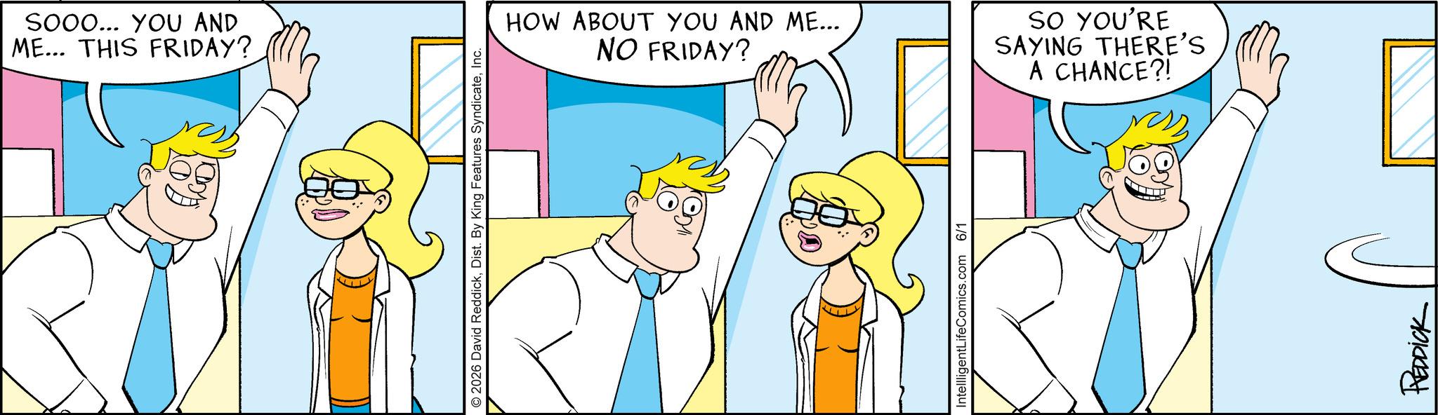 Comics OCR: SOOO... YOU AND ME... THIS FRIDAY? 2026 David ReddickInc. HOW ABOUT YOU AND ME... NO FRIDAY? SO YOU'RE SAYING THERE'S A CHANCE?! IntellligentLifeComics.com 6/1 REDDICK SOOO ... YOU AND ME ... THIS FRIDAY ? 2026 David ReddickDist . By King Features SyndicateInc. HOW ABOUT YOU AND ME ... NO FRIDAY ? SO YOU'RE SAYING THERE'S A CHANCE ?! IntellligentLifeComics.com 6/1 REDDICK